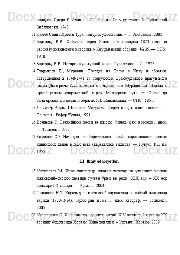 народов   Средней   Азии.   –   Л.:   Изд-ие   Государственной   Публичной
Библиотеки, 1940
11. К a мёб Сайид Ҳомид Тўра. Таворих ул-хавонин. – Т.: Академия, 2002
12. Бартольд   В.В.   События   перед   Хивинским   походом   1873   года   по
рассказу хивинского историка // Кауфманский сборник. № 35. ― СПб : .
1910.
13. Бартольд В.В. История культурной жизни Туркестана. – Л:. 1927.
14. Гладышев   Д.,   Муравин.   Поездка   из   Орска   в   Хиву   и   обратно,
совершенная   в   1740-1741   гг.   поручиком   Оренбургского   драгунского
полка   Дмитрием   Гладышевым   и   геодизистом   Муравиным.   Издана   с
приобщением   современной   карты   Миллерова   пути   от   Орска   до
Зюнгорских владений и обратно Я.В.Ханыковым. ― СПб:. 1851. 
15. Давлатёр Раҳим, Шихназар Матрасул. Феруз: шоҳ ва шоир қисмати. ―
Тошкент:. Ғафур Ғулом, 1991.
16. Долимов  С.   Огаҳийнинг   ҳаёти   ва   ижоди.  Филол.   фан.  номзоди…дисс.
― Тошкент:. 1962.
17. Камалов   С.К   Народно-освободительная   борьба   каракалпаков   против
хивинских   ханов   в   XIX   веке   (қарақалпоқ   тилида).   ―   Нукус:.   ККГиз.
1955.
III. Ilmiy adabiyotlar.
18. Матниёзов   М .   Хива   хонлигида   яшаган   халқлар   ва   уларнинг   хонлик
ижтимоий – сиёсий   ҳаётида   тутган   ўрни   ва   роли   (XIX   аср   –   XX   аср
бошлари ). 2– нашри . ―  Урганч :. 2004.
19. Полвонов Н.Т. Хоразмдаги  ижтимоий ҳаракатлар  ва сиёсий партиялар
тарихи   (1900-1924).   Тарих   фан.   номз.   …   дисс.   автореф.   ―   Тошкент :.
2005.
20. Машарипов О. Хоразмнома – учинчи китоб. XIV асрнинг 2 ярми ва XX
асрнинг бошларида Хоразм. Хива хонлиги. – Урганч: .  Хоразм, 2009. 