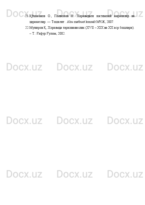 21. Қўшжонов   О.,   Полвонов   Н.   Хоразмдаги   ижтимоий   жараёнлар   ва
ҳаракатлар. ― Тошкент:. Abu matbuot konsalt МЧЖ, 2007.
22. Муниров Қ. Хоразмда тарихнавислик (XVII – XIX ва XX аср бошлари).
– Т.: Ғафур Ғулом, 2002. 