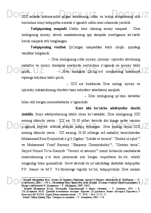 XIX   aslarda   hukumronlik   qilgan   sulolarning,   ichki   va   tashqi   aloqalarning   olib
borilishini ilmiy tadqiqotlar asosida o’rganilib ushbu kurs ishimizda yoritildi. 
Tadqiqotning   maqsadi   Ushbu   kurs   ishining   asosiy   maqsadi   -   Xiva
xonligining   siyosiy,   ahvoli   masalalarining   qay   darajada   yoritilganini   ko‘rsatib
berish maqsadi etib bergilangan. 
Tadqiqotning   vazifasi   Qo’yilgan   maqsaddan   kelib   chiqib,   quyidagi
vazifalar belgilandi: 
– Xiva xonligining ichki siyosiy, ijtimoiy- iqtisodiy ahvolining
mahalliy   va   xorijiy   olimlarlar   asarlarida   yoritilishini   o‘rganish   va   qiyosiy   tahlil
qilish;  –   Xiva   xonligida   Qo‘ng‘irot   inoqlarining   hokimiyat
tepasiga kelishini tahlil qilish;
–   XIX   asr   boshlarida   Xiva   xonligi   siyosiy   va
iqtisodiy yuksalishining obyektiv ham subyektiv sabablarini aniqlash 
–   Xiva   xonligining   qo’shni   davlatlar
bilan olib borgan munosabatlarini o’rganishdir.
Kurs   ishi   bo’yicha   adabiyotlar   sharhi
(tahlili).   Ilmiy   adabiyotlarning   tahlili   shuni   ko‘rsatadiki,   Xiva   xonligining   XIX
asrning   ikkinchi   yarmi   -   XX   asr   20-30   yillari   davrida   shu   kunga   qadar   maxsus
o`rganish   obyekti   sifatida   alohida   tadqiq   etilmagan.   Xiva   xonligi   tarixi   XIX
asrning   ikkinchi   yarmi   -   XX   asrning   20-30   yillariga   oid   mahalliy   tarixchilardan
Muhammad Rizo Erniyozbek o‘g‘li Ogahiy “Zubdat ut-tavorix” “Shohid ul-iqbol” 1
va   Muhammad   Yusuf   Bayoniy   “Shajarayi   Xorazmshohiy” 2
,   “Xorazm   tarixi”,
Sayyid Homid To‘ra Kamyob “Tavorix ul-xavonin” 3
  nomli birlamchi manbalarda
muarrixlarning   o`zi   tarix   jarayonida   yuz   bergan   voqeotlarni   ko`rib,   eshitib
yozganligi bilan qimmatlidir. Sovet davrida bu yo‘nalishdagi dastlabki tadqiqotlar
P.P.   Ivanov   va   M.Y.   Yo‘ldoshevga   tegishli   bo‘lib,   tadqiqotchilar   Xiva   xonlari
1
  Огаҳий   Муҳаммад   Ризо.   Зубдат   ут-таворих   (Тарихлар   сараси)   //   Нашрга   тайёрловчи   Н.   Жабборов.   –   Т.:
O ’ zbekiston , 2009.  – 240  б.;   Муҳаммад   Ризо  Эрниёзбек  ўғли   Огаҳий. Шоҳиду-л-иқбол (Иқбол  шаҳодати)  //
Нашрга тайёрловчи Н. Шодмонов. – Т.: Муҳаррир, 2009. 336-б
2
  Баёний   Муҳаммад   Юсуф.   Шажарайи   Хоразмшоҳий   //   Мерос   тўплами.   –   Т.:   Камалак,   1991.   –   Б.
256.;Юлдашев   М.Ю.   Ценный   источникпо   истории   Хорезма   (О   рукописи   Баяни   «История   Хорезма»)   //
Известия АН УзССР. Серия Общественные науки. – Т:. 1958. – № 6. 71-72– С.
3
 К a мёб Сайид Ҳомид Тўра. Таворих ул-хавонин. – Т.: Академия, 2002. 7– Б.