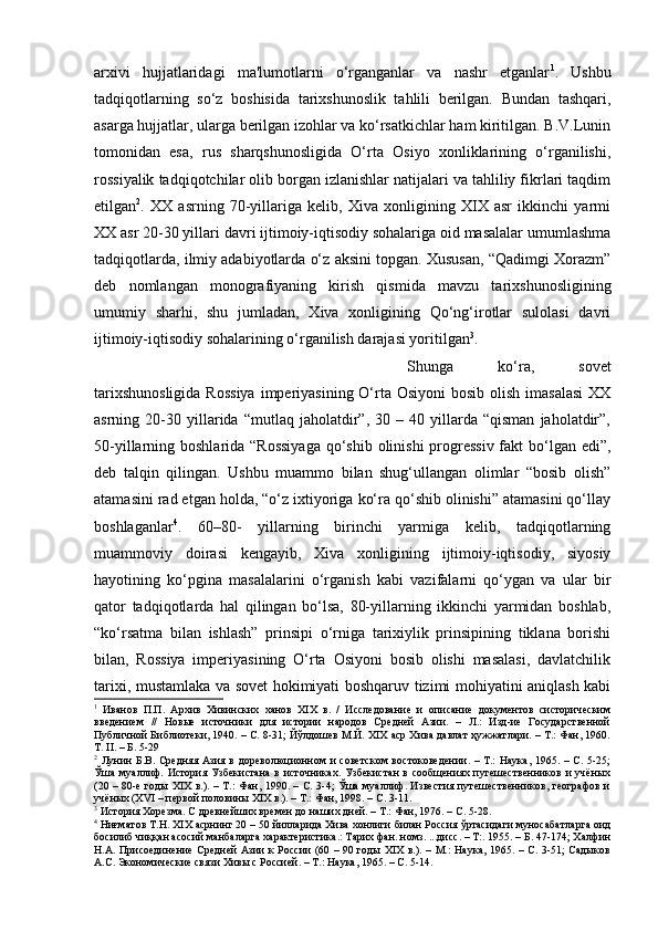 arxivi   hujjatlaridagi   ma'lumotlarni   o‘rganganlar   va   nashr   etganlar 1
.   Ushbu
tadqiqotlarning   so‘z   boshisida   tarixshunoslik   tahlili   berilgan.   Bundan   tashqari,
asarga hujjatlar, ularga berilgan izohlar va ko‘rsatkichlar ham kiritilgan. B.V.Lunin
tomonidan   esa,   rus   sharqshunosligida   O‘rta   Osiyo   xonliklarining   o‘rganilishi,
rossiyalik tadqiqotchilar olib borgan izlanishlar natijalari va tahliliy fikrlari taqdim
etilgan 2
.   XX   asrning   70-yillariga   kelib,   Xiva   xonligining   XIX   asr   ikkinchi   yarmi
XX asr 20-30 yillari davri ijtimoiy-iqtisodiy sohalariga oid masalalar umumlashma
tadqiqotlarda, ilmiy adabiyotlarda o‘z aksini topgan. Xususan, “Qadimgi Xorazm”
deb   nomlangan   monografiyaning   kirish   qismida   mavzu   tarixshunosligining
umumiy   sharhi,   shu   jumladan,   Xiva   xonligining   Qo‘ng‘irotlar   sulolasi   davri
ijtimoiy-iqtisodiy sohalarining o‘rganilish darajasi yoritilgan 3
. 
Shunga   ko‘ra,   sovet
tarixshunosligida  Rossiya  imperiyasining  O‘rta Osiyoni  bosib olish imasalasi  XX
asrning  20-30   yillarida   “mutlaq  jaholatdir”,  30   –  40   yillarda   “qisman   jaholatdir”,
50-yillarning boshlarida “Rossiyaga  qo‘shib olinishi  progressiv fakt bo‘lgan edi”,
deb   talqin   qilingan.   Ushbu   muammo   bilan   shug‘ullangan   olimlar   “bosib   olish”
atamasini rad etgan holda, “o‘z ixtiyoriga ko‘ra qo‘shib olinishi” atamasini qo‘llay
boshlaganlar 4
.   60–80-   yillarning   birinchi   yarmiga   kelib,   tadqiqotlarning
muammoviy   doirasi   kengayib,   Xiva   xonligining   ijtimoiy-iqtisodiy,   siyosiy
hayotining   ko‘pgina   masalalarini   o‘rganish   kabi   vazifalarni   qo‘ygan   va   ular   bir
qator   tadqiqotlarda   hal   qilingan   bo‘lsa,   80-yillarning   ikkinchi   yarmidan   boshlab,
“ko‘rsatma   bilan   ishlash”   prinsipi   o‘rniga   tarixiylik   prinsipining   tiklana   borishi
bilan,   Rossiya   imperiyasining   O‘rta   Osiyoni   bosib   olishi   masalasi,   davlatchilik
tarixi, mustamlaka va sovet hokimiyati boshqaruv tizimi mohiyatini aniqlash kabi
1
  Иванов   П.П.   Архив   Хивинских   ханов   XIX   в.   /   Исследование   и   описание   документов   систорическим
введением   //   Новые   источники   для   истории   народов   Средней   Азии.   –   Л.:   Изд-ие   Государственной
Публичной Библиотеки, 1940. – С. 8-31; Йўлдошев М.Й. XIX аср Хива давлат ҳужжатлари. – Т.: Фан, 1960.
Т. II. – Б. 5-29
2
  Лунин  Б.В. Средняя Азия в дореволюционном  и советском  востоковедении. – Т.:  Наука,  1965. – С. 5-25;
Ўша  муаллиф.  История Узбекистана  в  источниках.  Узбекистан  в  сообщениях путешественников  и  учёных
(20 – 80-е годы XIX в.). – Т.: Фан, 1990. – С. 3-4; Ўша муаллиф. Известия путешественников, географов и
учёных (XVI – первой половины XIX в.). – Т.: Фан, 1998. – С. 3-11.
3
 История Хорезма. С древнейших времен до наших дней. – Т.: Фан, 1976. – С. 5-28.
4
 Ниғматов Т.Н. XIX асрнинг 20 – 50 йилларида Хива хонлиги билан Россия ўртасидаги муносабатларга оид
босилиб чиққан асосий манбаларга характеристика.: Тарих фан. номз. ...дисс. – Т:. 1955. – Б. 47-174; Халфин
Н.А. Присоединение Средней  Азии к России (60 – 90 годы XIX  в.). – М.:  Наука, 1965. – С. 3-51; Садыков
А.С. Экономические связи Хивы с Россией. – Т.: Наука, 1965. – С. 5-14. 