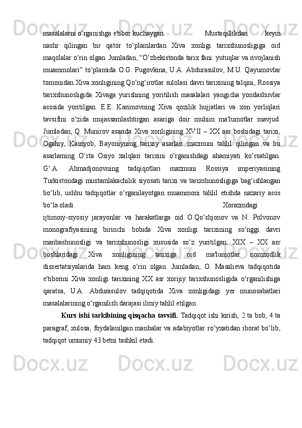 masalalarni o‘rganishga e'tibor kuchaygan.  Mustaqillikdan   keyin
nashr   qilingan   bir   qator   to‘plamlardan   Xiva   xonligi   tarixshunosligiga   oid
maqolalar o‘rin olgan. Jumladan, “O‘zbekistonda tarix fani: yutuqlar va rivojlanish
muammolari”   to‘plamida   O.G.   Pugovkina,   U.A.   Abdurasulov,   M.U.   Qayumovlar
tomonidan Xiva xonligining Qo‘ng‘irotlar sulolasi davri tarixining talqini, Rossiya
tarixshunosligida   Xivaga   yurishning   yoritilish   masalalari   yangicha   yondashuvlar
asosida   yoritilgan.   E.E.   Karimovning   Xiva   qozilik   hujjatlari   va   xon   yorliqlari
tavsifini   o‘zida   mujassamlashtirgan   asariga   doir   muhim   ma'lumotlar   mavjud.
Jumladan,   Q.   Munirov  asarida   Xiva   xonligining   XVII   –  XX   asr   boshidagi   tarixi,
Ogahiy,   Kamyob,   Bayoniyning   tarixiy   asarlari   mazmuni   tahlil   qilingan   va   bu
asarlarning   O‘rta   Osiyo   xalqlari   tarixini   o‘rganishdagi   ahamiyati   ko‘rsatilgan.
G‘.A.   Ahmadjonovning   tadqiqotlari   mazmuni   Rossiya   imperiyasining
Turkistondagi  mustamlakachilik siyosati  tarixi va tarixshunosligiga bag‘ishlangan
bo‘lib,   ushbu   tadqiqotlar   o‘rganilayotgan   muammoni   tahlil   etishda   nazariy   asos
bo‘la oladi. Xorazmdagi
ijtimoiy-siyosiy   jarayonlar   va   harakatlarga   oid   O.Qo‘shjonov   va   N.   Polvonov
monografiyasining   birinchi   bobida   Xiva   xonligi   tarixining   so‘nggi   davri
manbashunosligi   va   tarixshunosligi   xususida   so‘z   yuritilgan.   XIX   –   XX   asr
boshlaridagi   Xiva   xonligining   tarixiga   oid   ma'lumotlar   nomzodlik
dissertatsiyalarida   ham   keng   o‘rin   olgan.   Jumladan,   O.   Masalieva   tadqiqotida
e'tiborini   Xiva   xonligi   tarixining   XX   asr   xorijiy   tarixshunosligida   o‘rganilishiga
qaratsa,   U.A.   Abdurasulov   tadqiqotida   Xiva   xonligidagi   yer   munosabatlari
masalalarining o‘rganilish darajasi ilmiy tahlil etilgan. 
Kurs ishi tarkibining qisqacha tavsifi.   Tadqiqot ishi kirish, 2 ta bob, 4 ta
paragraf, xulosa, foydalanilgan manbalar va adabiyotlar ro‘yxatidan iborat bo‘lib,
tadqiqot umumiy 43 betni tashkil etadi.