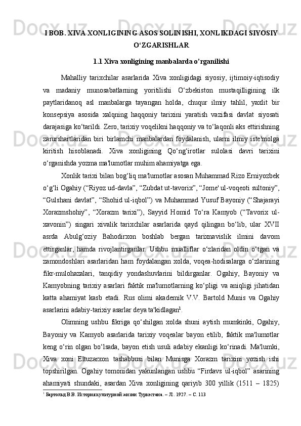 I BOB. XIVA XONLIGINING ASOS SOLINISHI, XONLIKDAGI SIYOSIY
O‘ZGARISHLAR
1.1 Xiva xonligining manbalarda o’rganilishi
Mahalliy   tarixchilar   asarlarida   Xiva   xonligidagi   siyosiy,   ijtimoiy-iqtisodiy
va   madaniy   munosabatlarning   yoritilishi   O‘zbekiston   mustaqilligining   ilk
paytlaridanoq   asl   manbalarga   tayangan   holda,   chuqur   ilmiy   tahlil,   yaxlit   bir
konsepsiya   asosida   xalqning   haqqoniy   tarixini   yaratish   vazifasi   davlat   siyosati
darajasiga ko‘tarildi. Zero, tarixiy voqelikni haqqoniy va to‘laqonli aks ettirishning
zarurshartlaridan   biri   birlamchi   manbalardan   foydalanish,   ularni   ilmiy   iste'molga
kiritish   hisoblanadi.   Xiva   xonligining   Qo‘ng‘irotlar   sulolasi   davri   tarixini
o‘rganishda yozma ma'lumotlar muhim ahamiyatga ega. 
Xonlik tarixi bilan bog‘liq ma'lumotlar asosan Muhammad Rizo Erniyozbek
o‘g‘li Ogahiy (“Riyoz ud-davla”, “Zubdat ut-tavorix”, “Jome' ul-voqeoti sultoniy”,
“Gulshani  davlat”,  “Shohid ul-iqbol”)   va  Muhammad  Yusuf  Bayoniy  (“Shajarayi
Xorazmshohiy”,   “Xorazm   tarixi”),   Sayyid   Homid   To‘ra   Kamyob   (“Tavorix   ul-
xavonin”)   singari   xivalik   tarixchilar   asarlarida   qayd   qilingan   bo‘lib,   ular   XVII
asrda   Abulg‘oziy   Bahodirxon   boshlab   bergan   tarixnavislik   ilmini   davom
ettirganlar,   hamda   rivojlantirganlar.   Ushbu   mualliflar   o‘zlaridan   oldin   o‘tgan   va
zamondoshlari   asarlaridan   ham   foydalangan   xolda,   voqea-hodisalarga   o‘zlarining
fikr-mulohazalari,   tanqidiy   yondashuvlarini   bildirganlar.   Ogahiy,   Bayoniy   va
Kamyobning   tarixiy   asarlari   faktik   ma'lumotlarning   ko‘pligi   va   aniqligi   jihatidan
katta   ahamiyat   kasb   etadi.   Rus   olimi   akademik   V.V.   Bartold   Munis   va   Ogahiy
asarlarini adabiy-tarixiy asarlar deya ta'kidlagan 1
. 
Olimning   ushbu   fikriga   qo‘shilgan   xolda   shuni   aytish   mumkinki,   Ogahiy,
Bayoniy   va   Kamyob   asarlarida   tarixiy   voqealar   bayon   etilib,   faktik   ma'lumotlar
keng o‘rin olgan bo‘lsada, bayon etish usuli  adabiy ekanligi ko‘rinadi. Ma'lumki,
Xiva   xoni   Eltuzarxon   tashabbusi   bilan   Munisga   Xorazm   tarixini   yozish   ishi
topshirilgan.   Ogahiy   tomonidan   yakunlangan   ushbu   “Firdavs   ul-iqbol”   asarining
ahamiyati   shundaki,   asardan   Xiva   xonligining   qariyib   300   yillik   (1511   –   1825)
1
 Бартольд В.В. История культурной жизни Туркестана. – Л:. 1927. – С. 113