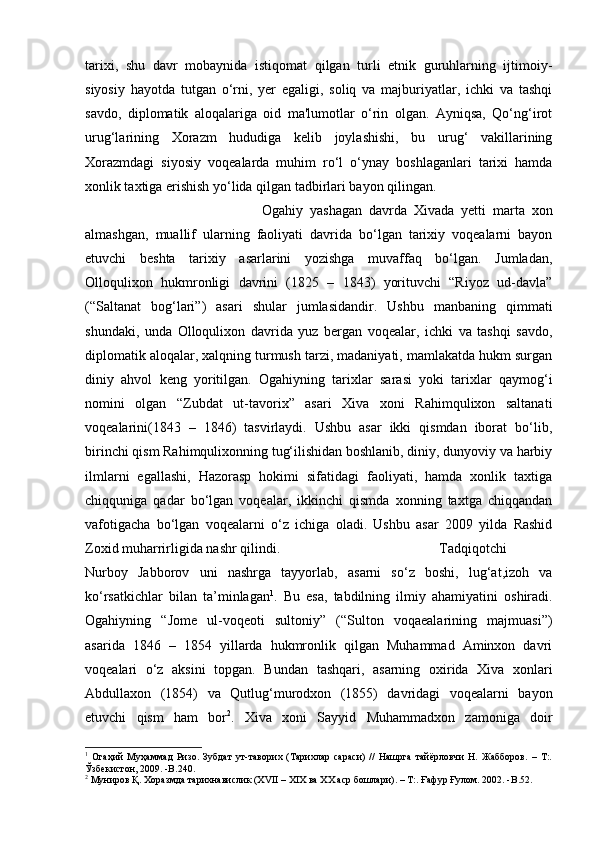 tarixi,   shu   davr   mobaynida   istiqomat   qilgan   turli   etnik   guruhlarning   ijtimoiy-
siyosiy   hayotda   tutgan   o‘rni,   yer   egaligi,   soliq   va   majburiyatlar,   ichki   va   tashqi
savdo,   diplomatik   aloqalariga   oid   ma'lumotlar   o‘rin   olgan.   Ayniqsa,   Qo‘ng‘irot
urug‘larining   Xorazm   hududiga   kelib   joylashishi,   bu   urug‘   vakillarining
Xorazmdagi   siyosiy   voqealarda   muhim   ro‘l   o‘ynay   boshlaganlari   tarixi   hamda
xonlik taxtiga erishish yo‘lida qilgan tadbirlari bayon qilingan.
Ogahiy   yashagan   davrda   Xivada   yetti   marta   xon
almashgan,   muallif   ularning   faoliyati   davrida   bo‘lgan   tarixiy   voqealarni   bayon
etuvchi   beshta   tarixiy   asarlarini   yozishga   muvaffaq   bo‘lgan.   Jumladan,
Olloqulixon   hukmronligi   davrini   (1825   –   1843)   yorituvchi   “Riyoz   ud-davla”
(“Saltanat   bog‘lari”)   asari   shular   jumlasidandir.   Ushbu   manbaning   qimmati
shundaki,   unda   Olloqulixon   davrida   yuz   bergan   voqealar,   ichki   va   tashqi   savdo,
diplomatik aloqalar, xalqning turmush tarzi, madaniyati, mamlakatda hukm surgan
diniy   ahvol   keng   yoritilgan.   Ogahiyning   tarixlar   sarasi   yoki   tarixlar   qaymog‘i
nomini   olgan   “Zubdat   ut-tavorix”   asari   Xiva   xoni   Rahimqulixon   saltanati
voqealarini(1843   –   1846)   tasvirlaydi.   Ushbu   asar   ikki   qismdan   iborat   bo‘lib,
birinchi qism Rahimqulixonning tug‘ilishidan boshlanib, diniy, dunyoviy va harbiy
ilmlarni   egallashi,   Hazorasp   hokimi   sifatidagi   faoliyati,   hamda   xonlik   taxtiga
chiqquniga   qadar   bo‘lgan   voqealar,   ikkinchi   qismda   xonning   taxtga   chiqqandan
vafotigacha   bo‘lgan   voqealarni   o‘z   ichiga   oladi.   Ushbu   asar   2009   yilda   Rashid
Zoxid muharrirligida nashr qilindi. Tadqiqotchi
Nurboy   Jabborov   uni   nashrga   tayyorlab,   asarni   so‘z   boshi,   lug‘at,izoh   va
ko‘rsatkichlar   bilan   ta’minlagan 1
.   Bu   esa,   tabdilning   ilmiy   ahamiyatini   oshiradi.
Ogahiyning   “Jome   ul-voqeoti   sultoniy”   (“Sulton   voqaealarining   majmuasi”)
asarida   1846   –   1854   yillarda   hukmronlik   qilgan   Muhammad   Aminxon   davri
voqealari   o‘z   aksini   topgan.   Bundan   tashqari,   asarning   oxirida   Xiva   xonlari
Abdullaxon   (1854)   va   Qutlug‘murodxon   (1855)   davridagi   voqealarni   bayon
etuvchi   qism   ham   bor 2
.   Xiva   xoni   Sayyid   Muhammadxon   zamoniga   doir
1
  Огаҳий   Муҳаммад   Ризо.   Зубдат   ут-таворих   (Тарихлар   сараси)   //   Нашрга   тайёрловчи   Н.   Жабборов.   –   Т:.
Ўзбекистон, 2009. - B .240.
2
 Муниров Қ. Хоразмда тарихнавислик (XVII – XIX ва XX аср бошлари). – Т:. Ғафур Ғулом. 2002. - B .52.
