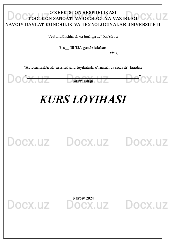 O`ZBEKISTON RESPUBLIKASI
TOG‘-KON SANOATI VA GEOLOGIYA VAZIRLIGI
NAVOIY DAVLAT KONCHILIK VA TEXNOLOGIYALAR UNIVERSITETI
“Avtomatlashtirish va boshqaruv” kafedrasi
31s__-20 TJA guruhi talabasi
_______________________________ning
“Avtomatlashtirish sistemalarini loyihalash, o‘rnatish va sozlash” fanidan
“________________________________________________________”
mavzusidagi
KURS LOYIHASI
Navoiy 202 4 