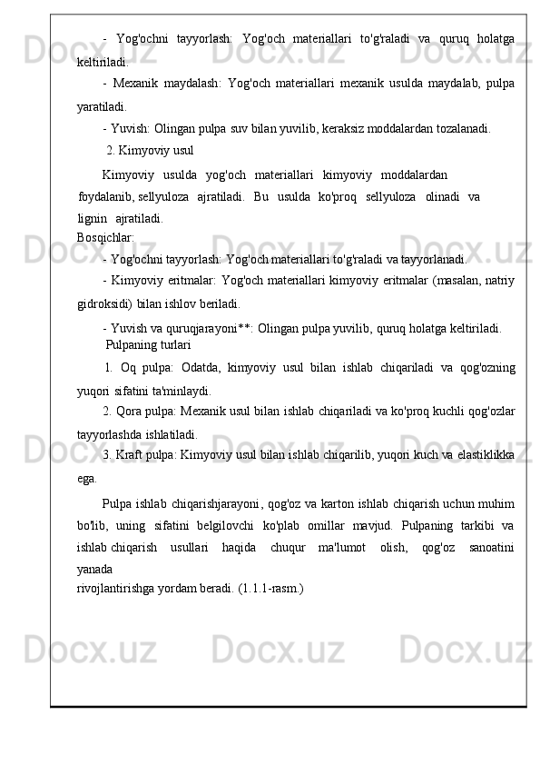 -     Yog ' ochni     tayyorlash :    Yog ' och     materiall ari     to'g'raladi	    va	    quruq     holatga
keltiriladi.
-   Mexanik   maydalash :   Yog ' och   materiallari   mexanik   usulda   mayda lab,	
  pulpa
yaratiladi.
-   Yuvish :   Olingan   pulpa   suv   bilan yuvil ib,   keraksiz   moddalardan   tozalanadi.
2.   Kimyoviy usul
Kimyoviy     usulda     yog ' och	
    materiallari     kimyoviy	    modda lardan    
foydalanib,   sellyuloza     ajratiladi.	
    Bu     usulda     ko'proq     sellyuloza	    olinadi	    va	   
lignin     ajratiladi.
Bosqichlar:
-   Yog ' ochni   tayyorlash :   Yog ' och   materiallari   to 'g' raladi   va   tayyorlanadi.
-   Kimyoviy   eritmalar :	
  Yog ' och	  materiallari   kimyoviy   eritmalar   (masalan,	  natriy
gidroksidi)   bilan   ishlov   beriladi.
-   Yuvish   va   quruqjarayoni **:   Olingan   pulpa   yuvilib ,   quruq holatga keltiriladi .
Pulpaning   turlari
1.    Oq    pulpa :    Odatda ,    kimyoviy    usul    bilan    ishlab    chiqariladi    va    qo g'ozning
yuqori   sifatini   ta'minlaydi.
2.   Qora   pulpa :   Mexanik   usul   bilan   ishlab	
  chiqariladi   va   ko'proq   kuchli   qog'ozlar
tayyorlashda   ishlatiladi.
3.   Kraft   pulpa :   Kimyoviy   usul   bilan   ishlab   chi qarilib,   yuqori   kuch   va   elastiklikka
ega.
Pulpa   ishlab   chiqarishjarayoni ,   qog ' oz   va   karton   ish lab   chiqarish   uchun	
  muhim
bo ' lib ,   uning   sifatini   belgilovchi	
  ko ' plab   omillar	  mav jud.	  Pulpaning   tarkibi   va
ishlab  chiqarish       usullari       haqida       chuqu r       ma'lumot	
      olish,       qog'oz       sanoatini
yanada
rivojlantirishga   yordam berad i.   (1.1.1-rasm.) 