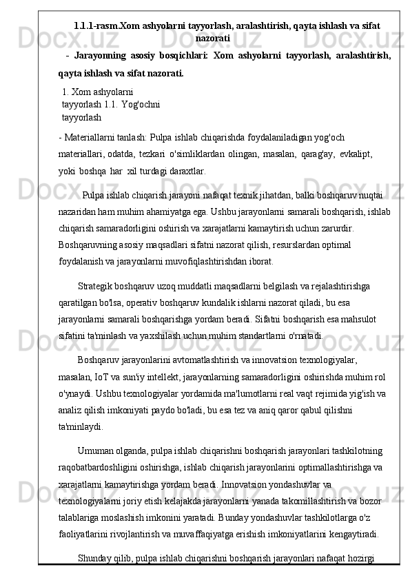 1.1 .1- rasm . Xom   ashyolarni   tayyorlash ,   aralashtirish ,   qayta   ishlash   va   sifat
nazorati
-  Jarayonning    asosiy	  bosqichlari:	  Xom    ashyolarni   tayyorlash,    aralashtirish,
qayta   ishlash   va   sifat   na zorati.
1.   Xom   ashyolarni  
tayyorlash   1.1.   Yog'ochni  
tayyorlash
-   Materiallarni   tanlash :   Pulpa   ishlab   chiqarishda   foydalaniladigan   yog'och  
materiallari,  odatda ,   tezkari	
  o ' simliklardan   ol ingan,   masalan,   qarag'ay,   evkalipt,  
yoki   boshqa   har    xil   turdagi   daraxtlar.
Pulpa ishlab chiqarish jarayoni nafaqat texnik jihatdan, balki boshqaruv nuqtai 
nazaridan ham muhim ahamiyatga ega. Ushbu jarayonlarni samarali boshqarish, ishlab
chiqarish samaradorligini oshirish va xarajatlarni kamaytirish uchun zarurdir. 
Boshqaruvning asosiy maqsadlari sifatni nazorat qilish, resurslardan optimal 
foydalanish va jarayonlarni muvofiqlashtirishdan iborat.
Strategik boshqaruv uzoq muddatli maqsadlarni belgilash va rejalashtirishga 
qaratilgan bo'lsa, operativ boshqaruv kundalik ishlarni nazorat qiladi, bu esa 
jarayonlarni samarali boshqarishga yordam beradi. Sifatni boshqarish esa mahsulot 
sifatini ta'minlash va yaxshilash uchun muhim standartlarni o'rnatadi.
Boshqaruv jarayonlarini avtomatlashtirish va innovatsion texnologiyalar, 
masalan, IoT va sun'iy intellekt, jarayonlarning samaradorligini oshirishda muhim rol 
o'ynaydi. Ushbu texnologiyalar yordamida ma'lumotlarni real vaqt rejimida yig'ish va 
analiz qilish imkoniyati paydo bo'ladi, bu esa tez va aniq qaror qabul qilishni 
ta'minlaydi.
Umuman olganda, pulpa ishlab chiqarishni boshqarish jarayonlari tashkilotning 
raqobatbardoshligini oshirishga, ishlab chiqarish jarayonlarini optimallashtirishga va 
xarajatlarni kamaytirishga yordam beradi. Innovatsion yondashuvlar va 
texnologiyalarni joriy etish kelajakda jarayonlarni yanada takomillashtirish va bozor 
talablariga moslashish imkonini yaratadi. Bunday yondashuvlar tashkilotlarga o'z 
faoliyatlarini rivojlantirish va muvaffaqiyatga erishish imkoniyatlarini kengaytiradi.
Shunday qilib, pulpa ishlab chiqarishni boshqarish jarayonlari nafaqat hozirgi  