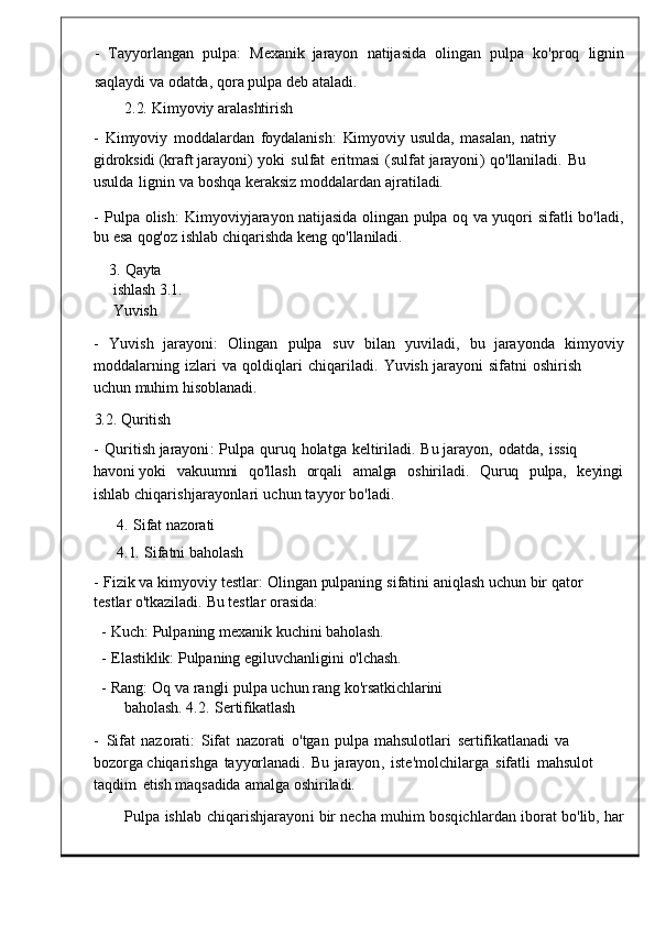 -    Tayyorlangan    pulpa :    Mexanik   jarayon    natijasida    olingan    pulpa    ko ' pr oq    lignin
saqlaydi   va   odatda ,   qora   pulp a   deb   ataladi.
2.2.   Kimyoviy   aralashtirish
-  Kimyoviy   moddalardan	  foydalanish :   Kimyoviy   usulda,   masalan,	  natriy  
gidroksidi   ( kraft   jarayoni )   yoki	
  sulfat	  eritmasi   ( sulfat   jarayoni )   qo ' llaniladi .   Bu  
usulda   li gnin   va  boshqa   keraksiz   moddalardan   ajratiladi.
-	
  Pulpa   olish :	  Kimyoviyjarayon   natijasida   olingan   pulpa   oq   va   yuqori   sifatli   bo ' ladi ,
bu   esa   qog'oz   ishlab   chiqarishda   keng   qo'llaniladi.
3.   Qayta  
ishlash   3.1.  
Yuvish
-     Yuvish    jarayoni :     Olingan	
    pulpa     suv     bilan     yuviladi ,	    bu    jarayonda     kimyoviy
moddalarning	
  izlari	  va	  qoldiqlari   chiqariladi .   Yuvish   jar ayoni	  sifatni	  oshirish  
uchun   muhim   hisoblanadi.
3.2.   Quritish
-	
  Quritish   jarayoni :   Pulpa   quruq   holatga   keltiriladi .   Bu   jarayon ,	  odatda ,   issiq  
ha voni   yoki	
    vakuumni	    qo'llash	    orqali     amalga     oshiriladi.     Quruq	    pulpa,     keyingi
ishlab   chiqarishjarayonlari   uchun   tay yor   bo'ladi.
4.	
  Sifat   nazorati
4.1.   Sifatni   baholash
-   Fizik   va   kimyoviy   testlar :   Olin gan   pulpaning   sifatini   aniqlash   uchun   bir   qator  
testlar   o'tkaziladi.   Bu   testlar   orasida:
-   Kuch :   Pulpaning   mexanik   kuchini   baholash.
-   Elastiklik:   Pulpaning   egiluvchanligini   o'lchash.
-   Rang :   Oq   va   rangli   pulpa   uchun   rang   ko'rsatkichlarini  
baholash.   4.2.	
  Sertifikatlash
-	
  Sifat   nazorati:   Sifat   nazorati	  o'tgan   pulpa   mahsulotlari	  sertifikatlanadi   va  
bozorga  chiqarishga   tayyorlanadi .	
  Bu   jarayon ,   iste ' molchilarga	  sifatli	  mahsulot  
t aqdim   etish   maqsadida   amalga   oshiriladi.
Pulpa	
  ishlab   chiqarishjarayoni   bir   necha   muhim   bosqichlardan   ibor at   bo'lib,   har 