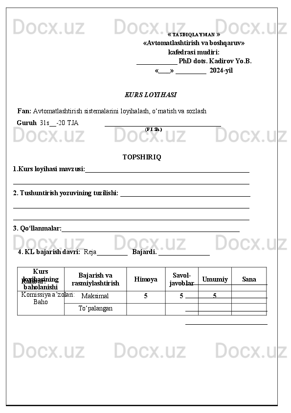 «  TASDIQLAYMAN  »
«Avtomatlashtirish va  b oshqaruv»
kafedrasi mudiri :
___ _________  PhD dots. Kadirov Yo.B.
«               »  _______ __   202 4-yil
KURS LOYIHASI
Fan:   Avtomatlashtirish sistemalarini loyihalash, o‘rnatish va sozlash
Guruh   31s__-20 TJA               __________________________________
                                                                                              ( F.I.Sh.)
TOPSHIRIQ
1.Kurs loyihasi mavzusi :________________________________________________
_____________________________________________________________________
2. Tushuntirish yozuvining tuzilishi: ______________________________________
_____________________________________________________________________
_____________________________________________________________________
3. Qo‘llanmalar:____________________________________________________
4. K L bajarish davri :     Reja _______ __    Bajardi.  ___ _ ___________
Kurs
loyihasining
baholanishi Bajarish va
rasmiylashtirish Himoya Savol-
javoblar Umumiy Sana
Baho Maksimal 5 5 5
To‘palanganRahbar: ____________ ____________
Komissiya a’zolari : ________________________
________________________
________________________ 