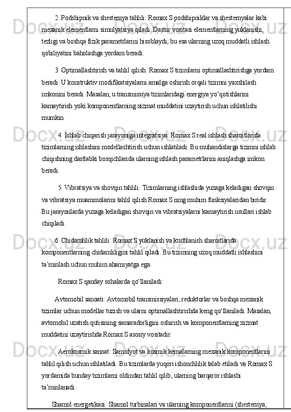 2. Podshipnik va shesternya tahlili: Romax S podshipniklar va shesternyalar kabi 
mexanik elementlarni simulyatsiya qiladi. Dastur vositasi elementlarning yuklanishi, 
tezligi va boshqa fizik parametrlarini hisoblaydi, bu esa ularning uzoq muddatli ishlash 
qobiliyatini baholashga yordam beradi.
3. Optimallashtirish va tahlil qilish: Romax S tizimlarni optimallashtirishga yordam 
beradi. U konstruktiv modifikatsiyalarni amalga oshirish orqali tizimni yaxshilash 
imkonini beradi. Masalan, u transmissiya tizimlaridagi energiya yo‘qotishlarini 
kamaytirish yoki komponentlarning xizmat muddatini uzaytirish uchun ishlatilishi 
mumkin.
4. Ishlab chiqarish jarayoniga integratsiya: Romax S real ishlash sharoitlarida 
tizimlarning ishlashini modellashtirish uchun ishlatiladi. Bu muhandislarga tizimni ishlab
chiqishning dastlabki bosqichlarida ularning ishlash parametrlarini aniqlashga imkon 
beradi.
5. Vibratsiya va shovqin tahlili: Tizimlarning ishlashida yuzaga keladigan shovqin 
va vibratsiya muammolarini tahlil qilish Romax S ning muhim funksiyalaridan biridir. 
Bu jarayonlarda yuzaga keladigan shovqin va vibratsiyalarni kamaytirish usullari ishlab 
chiqiladi.
6. Chidamlilik tahlili: Romax S yuklanish va kuchlanish sharoitlarida 
komponentlarning chidamliligini tahlil qiladi. Bu tizimning uzoq muddatli ishlashini 
ta minlash uchun muhim ahamiyatga ega.ʼ
Romax S qanday sohalarda qo‘llaniladi:
Avtomobil sanoati: Avtomobil transmissiyalari, reduktorlar va boshqa mexanik 
tizimlar uchun modellar tuzish va ularni optimallashtirishda keng qo‘llaniladi. Masalan, 
avtomobil uzatish qutisining samaradorligini oshirish va komponentlarning xizmat 
muddatini uzaytirishda Romax S asosiy vositadir.
Aerokosmik sanoat: Samolyot va kosmik kemalarning mexanik komponentlarini 
tahlil qilish uchun ishlatiladi. Bu tizimlarda yuqori ishonchlilik talab etiladi va Romax S 
yordamida bunday tizimlarni oldindan tahlil qilib, ularning barqaror ishlashi 
ta minlanadi.
ʼ
Shamol energetikasi: Shamol turbinalari va ularning komponentlarini (shesternya,  