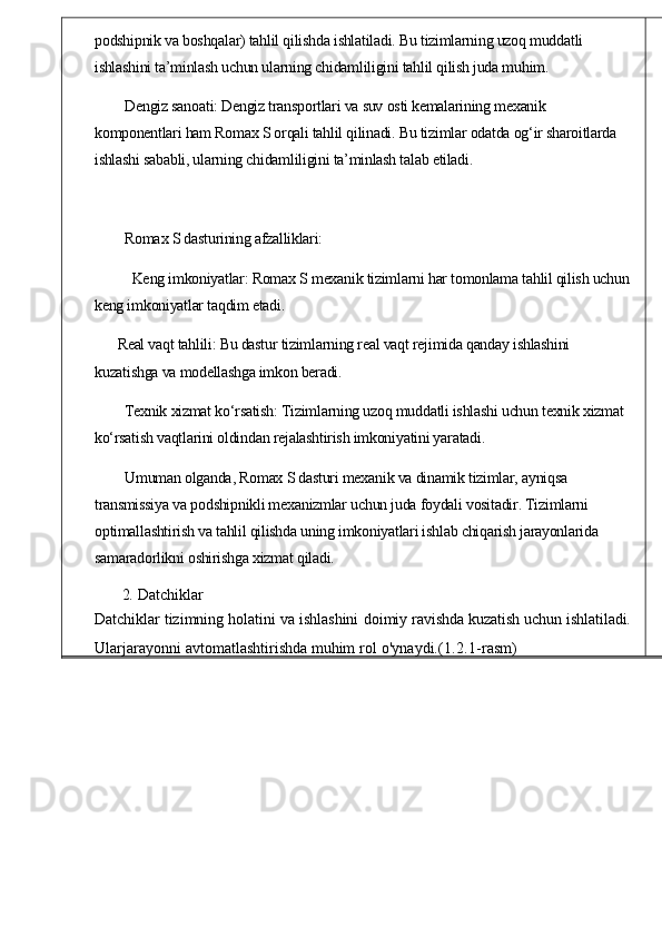 podshipnik va boshqalar) tahlil qilishda ishlatiladi. Bu tizimlarning uzoq muddatli 
ishlashini ta’minlash uchun ularning chidamliligini tahlil qilish juda muhim.
Dengiz sanoati: Dengiz transportlari va suv osti kemalarining mexanik 
komponentlari ham Romax S orqali tahlil qilinadi. Bu tizimlar odatda og‘ir sharoitlarda 
ishlashi sababli, ularning chidamliligini ta’minlash talab etiladi.
Romax S dasturining afzalliklari:
Keng imkoniyatlar: Romax S mexanik tizimlarni har tomonlama tahlil qilish uchun
keng imkoniyatlar taqdim etadi.
Real vaqt tahlili: Bu dastur tizimlarning real vaqt rejimida qanday ishlashini 
kuzatishga va modellashga imkon beradi.
Texnik xizmat ko‘rsatish: Tizimlarning uzoq muddatli ishlashi uchun texnik xizmat 
ko‘rsatish vaqtlarini oldindan rejalashtirish imkoniyatini yaratadi.
Umuman olganda, Romax S dasturi mexanik va dinamik tizimlar, ayniqsa 
transmissiya va podshipnikli mexanizmlar uchun juda foydali vositadir. Tizimlarni 
optimallashtirish va tahlil qilishda uning imkoniyatlari ishlab chiqarish jarayonlarida 
samaradorlikni oshirishga xizmat qiladi.
2.   Datchiklar
Datchiklar tizimning   holatini   va   ishlashini   doimiy   rav ishda   kuzatish   uchun   ishlatiladi.
Ularjarayonni   avtomatlashtirishda muhim   rol   o ' ynaydi .(1.2.1- rasm ) 