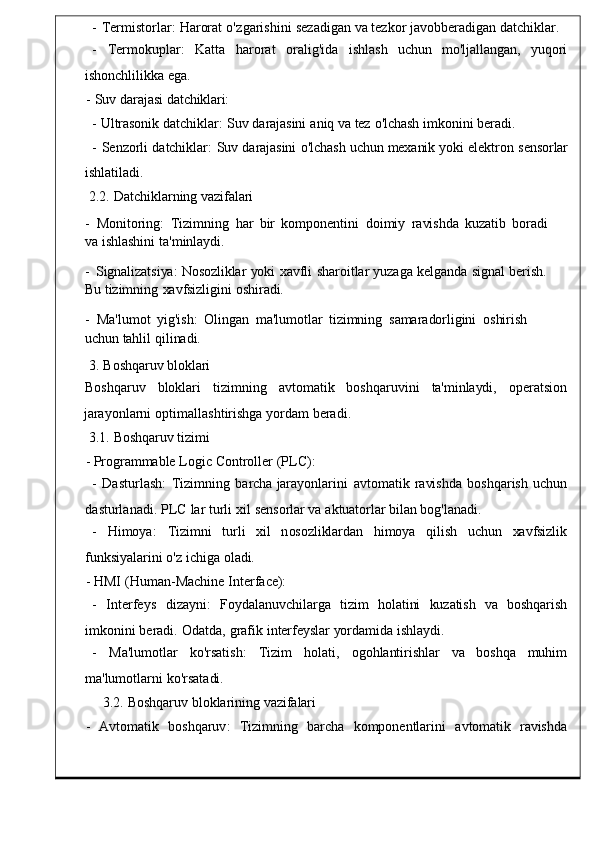 -   Termistorlar :   Harorat   o ' zgarishini   sezadigan   va   tezkor   javobberadigan   datchiklar .
-     Termokuplar :    Katta     harorat     oralig 'ida     ishlash    uchun	    mo'ljallangan,	    yuqori
ishonchlilikka   ega.
-	
  Suv   darajasi   datchiklari:
-   Ultrasonik   datchiklar:   Suv   darajasini   aniq   va   tez   o'lchash   imkonini   beradi.
-   Senzorli   datchiklar :   Suv   darajasini   o ' lchash   uchun   mexanik   yoki   elektr on	
  sensorlar
ishlatiladi.
2.2.	
  Datchiklarning   vazifalari
-   Monitoring :	
  Tizimning   har   bir   komponentini	  doimiy   ravishda   kuzatib	  boradi  
va   ishlashini   ta'minlaydi.
-   Signalizatsiya:   Nosozliklar   yoki   xavfli	
  sharoitlar   yuzaga   kelganda	  signal   berish.  
Bu   tizimning   xavfsizligini   oshiradi.
-   Ma ' lumot   yig ' ish :   Olingan   ma ' lu motlar	
  tizimning   samaradorligini   oshirish  
uchun   tahlil   qilinadi.
3.   Boshqaruv   bloklari
Boshqaruv     bloklari     tizimning     avtomatik     boshqaruvini     ta'minlaydi,     operatsion
jarayonlarni   optimallashtirishga   yordam   beradi .
3.1.   Boshqaruv   tizimi
-   Programmable   Logic   Controller   ( PL C):
-   Dasturlash :   Tizimning   barcha   jarayonlarini   avtomatik	
  ravishda   boshqarish   uchun
dasturlanadi .   PLC   lar   turli   xil   s ensorlar   va   aktuatorlar   bilan   bog'lanadi.
-    Himoya :     Tizimni   turli     xil   n osozliklardan	
    himoya     qilish     uchun     xavfsizlik
funksiyalarini   o ' z   ichiga   ola di.
-   HMI   ( Human - Machine   Inter face):
-	
    Interfeys     dizayni :     Foydalanuvchilarga     tizi m     holatini	    kuzatish	    va     boshqarish
imkonini   beradi .   Odatda ,   grafik   interfeyslar   yordamida   ishlaydi.
-     Ma ' lumotlar     ko ' rsatish :     Tizim     holati ,     og ohlantirishlar     va     boshqa     muhim
ma ' lumotlarni   ko ' rsata di.
3.2.   Boshqaruv   bloklarinin g   vazifalari
-     Avtomatik     boshqaruv :	
    Tizimning     barcha	    kompone ntlarini     avtomatik     ravishda 