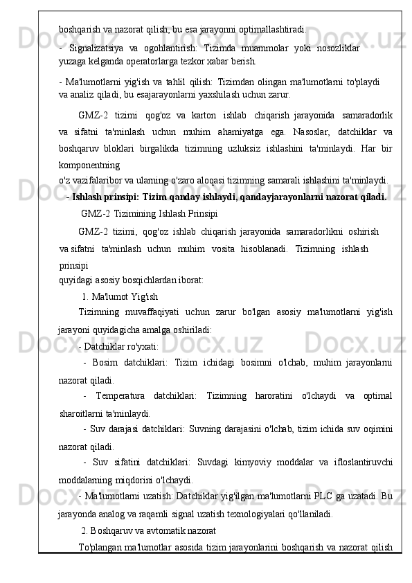 boshqarish va   nazorat   qilish ,   bu   esa   jarayonni   optimallashtiradi .
-    Signalizatsiya    va     ogohlantirish:	    Tizimda    muammolar    yoki    nosozliklar   
yuzaga  kelganda   operatorlarga   tezkor   xa bar   berish.
-   Ma ' lumotlarni   yig ' ish	
  va   tahli l	  qilish:   Tizimdan	  olingan   ma'lumotlarni	  to'playdi  
va   analiz   qiladi ,   bu   esajarayonlarni   yaxshilash   uchu n   zarur.
GMZ -2     tizimi     qog ' oz	
  va   karton     ishlab     chiq arish   jarayonida     samaradorlik
va   sifatni   ta ' minlash   uchun   muhim   ahamiyatga	
  ega .   Nasosla r,   datchiklar   va
boshqaruv   bloklari   birgalikda   tizimning   uzluksiz
  ishlashini	  ta ' minlaydi .	  Har	  bir
komponen tning
o' z   vazifalaribor va   ularning   o ' zaro   aloqasi   tizimning   samarali   ishlashini   ta ' minlaydi .
-   Ishlash   prinsipi :   Tizim   qanday   ishlaydi ,   qandayjarayonlarni   nazorat   qiladi .
GMZ-2   Tizimining   Ishlash   Prinsipi
GMZ -2   tizimi ,    qog ' oz   ishlab  chiqarish   jar ayonida    samaradorlikni    oshirish  
va  sifatni	
    ta ' minlash     uchun     muhim	    vosita	    hisob lanadi.     Tizimning     ishlash    
prinsipi
quyidagi   asosiy   bosqichlardan   iborat:
1.   Ma'lumot   Yig'ish
Tizimning	
    muvaffaqiyati     uchun     zarur     bo ' lgan     asosiy	    ma 'lumotlarni     yig'ish
jarayoni   quyidagicha   amalga   oshirila di:
-   Datchiklar   ro'yxati:
-	
    Bosim	    datchiklari :	    Tizim     ichidagi    bosimni     o 'lchab,    muhim    jarayonlarni
nazorat   qiladi.
-       Temperatura      datchiklari:       Tizimning     haroratini       o'lchaydi      va      optimal
sharoitlarni   ta'minlaydi.
-	
  Suv   darajasi	  datchiklari :   Suvning	  d arajasini   o'lchab,   tizim   ichida   suv   oqimini
nazorat   qiladi.
-     Suv     sifatini     datchiklari :     Suvdagi    kimyoviy    moddalar    va	
    ifloslan tiruvchi
moddalarning   miqdorini   o'lchaydi.
-   Ma ' lumotlarni	
  uzatish :   Datchiklar	  yig ' il gan	  ma'lumotlarni   PLC   ga   uzatadi.	  Bu
jarayonda   analog   va   raqamli   signal   uzatish   texnologiyalari   q o'llaniladi.
2.   Boshqaruv   va   avtomatik   nazorat
To ' plangan   ma ' lumotlar	
  asosida   tizim   jarayonlarini   boshqarish   va	  nazorat   qil ish 