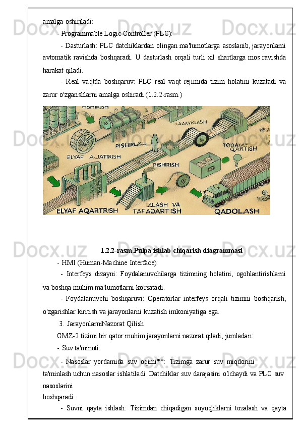 amalga   oshiriladi:
-   Programmable   Logic   Controller   ( PLC ):
-  Dasturlash :	  PLC   datchiklardan   olingan   ma ' lumotlarga   asoslanib,   jarayonlarni
avtomatik   ravishda   boshqara di.   U   dasturlash   orqali	
  turli   xil   shartlarga   mos	  ravishda
harakat   qiladi.
-	
  Real	  vaqtda   boshqaruv :   PLC   real   vaqt   rejim ida   tizim   holatini   kuzatadi   va
zarur	
  o'zgarishlarni   amalga   oshiradi.(1.2.2-rasm.)
1.2.2-rasm.Pulpa   ishlab   chiqarish   diagrammasi
-
  HMI   (Human-Machine   Interface):
-
  Interfeys	  dizayni :   Foydalanuvchila rga   tizimning   holatini,   ogohlantirishlarni
va   boshqa muhim   ma ' lumotlarni   ko ' rsatadi .
-   Foydalanuvchi   boshqaruvi :   Oper atorlar   interfeys   orqali   tizimni   boshqarish,
o' zgarishlar   kiritish   va   jarayonlarni kuzatish   imkoniyatiga   e ga.
3 .   JarayonlarniNazorat   Qilish
GMZ -2   tizimi   bir   qator   muhim   jarayonlarni nazorat   qiladi ,   jumladan :
-   Suv   ta'minoti:
-   Nasoslar
  yordamida   suv   oqimi**:	  Tizimga	  zarur	  suv   miqdorini	 
ta'minlash  uchun   nasoslar   ishlatila di.   Datchiklar   suv   darajasini	
  o'lchaydi   va   PLC	  suv  
nasoslarini
boshqaradi .
-    Suvni   qayta	
  ishlash :   Tizimdan   chiqadigan	  suyuqliklar ni   tozalash   va	  qayta 