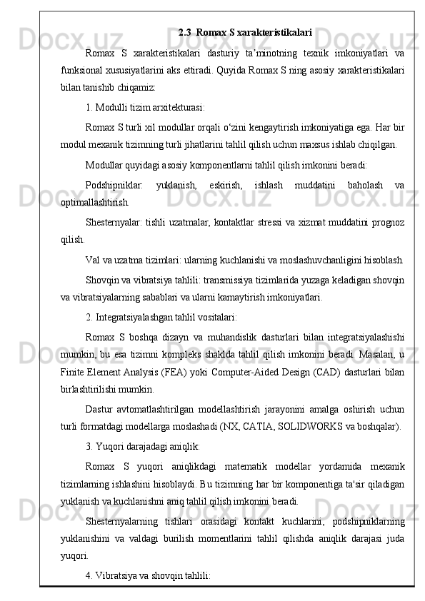 2 .3   Romax S xarakteristikalari
Romax   S   xarakteristikalari   dasturiy   ta minotning   texnik   imkoniyatlari   vaʼ
funksional xususiyatlarini aks ettiradi. Quyida Romax S ning asosiy xarakteristikalari
bilan tanishib chiqamiz:
1. Modulli tizim arxitekturasi:
Romax S turli xil modullar orqali o‘zini kengaytirish imkoniyatiga ega. Har bir
modul mexanik tizimning turli jihatlarini tahlil qilish uchun maxsus ishlab chiqilgan.
Modullar quyidagi asosiy komponentlarni tahlil qilish imkonini beradi:
Podshipniklar:   yuklanish,   eskirish,   ishlash   muddatini   baholash   va
optimallashtirish.
Shesternyalar: tishli uzatmalar, kontaktlar stressi va xizmat muddatini prognoz
qilish.
Val va uzatma tizimlari: ularning kuchlanishi va moslashuvchanligini hisoblash.
Shovqin va vibratsiya tahlili: transmissiya tizimlarida yuzaga keladigan shovqin
va vibratsiyalarning sabablari va ularni kamaytirish imkoniyatlari.
2. Integratsiyalashgan tahlil vositalari:
Romax   S   boshqa   dizayn   va   muhandislik   dasturlari   bilan   integratsiyalashishi
mumkin,   bu   esa   tizimni   kompleks   shaklda   tahlil   qilish   imkonini   beradi.   Masalan,   u
Finite Element Analysis (FEA) yoki Computer-Aided Design (CAD) dasturlari bilan
birlashtirilishi mumkin.
Dastur   avtomatlashtirilgan   modellashtirish   jarayonini   amalga   oshirish   uchun
turli formatdagi modellarga moslashadi (NX, CATIA, SOLIDWORKS va boshqalar).
3. Yuqori darajadagi aniqlik:
Romax   S   yuqori   aniqlikdagi   matematik   modellar   yordamida   mexanik
tizimlarning ishlashini hisoblaydi. Bu tizimning har bir komponentiga ta'sir qiladigan
yuklanish va kuchlanishni aniq tahlil qilish imkonini beradi.
Shesternyalarning   tishlari   orasidagi   kontakt   kuchlarini,   podshipniklarning
yuklanishini   va   valdagi   burilish   momentlarini   tahlil   qilishda   aniqlik   darajasi   juda
yuqori.
4. Vibratsiya va shovqin tahlili: 