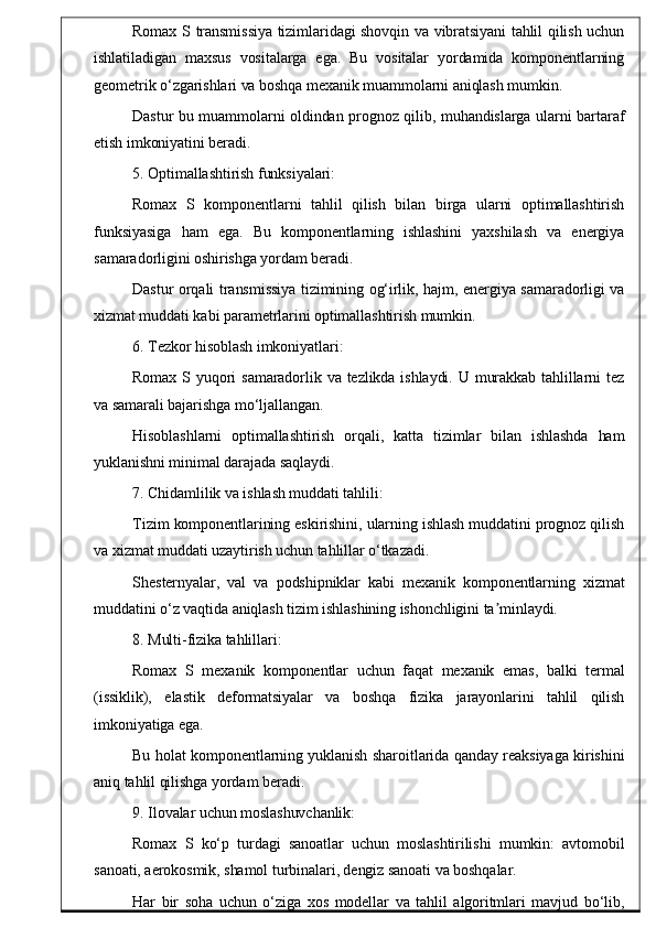 Romax S transmissiya tizimlaridagi shovqin va vibratsiyani tahlil qilish uchun
ishlatiladigan   maxsus   vositalarga   ega.   Bu   vositalar   yordamida   komponentlarning
geometrik o‘zgarishlari va boshqa mexanik muammolarni aniqlash mumkin.
Dastur bu muammolarni oldindan prognoz qilib, muhandislarga ularni bartaraf
etish imkoniyatini beradi.
5. Optimallashtirish funksiyalari:
Romax   S   komponentlarni   tahlil   qilish   bilan   birga   ularni   optimallashtirish
funksiyasiga   ham   ega.   Bu   komponentlarning   ishlashini   yaxshilash   va   energiya
samaradorligini oshirishga yordam beradi.
Dastur orqali transmissiya tizimining og‘irlik, hajm, energiya samaradorligi va
xizmat muddati kabi parametrlarini optimallashtirish mumkin.
6. Tezkor hisoblash imkoniyatlari:
Romax S yuqori  samaradorlik va tezlikda ishlaydi. U murakkab  tahlillarni  tez
va samarali bajarishga mo‘ljallangan.
Hisoblashlarni   optimallashtirish   orqali,   katta   tizimlar   bilan   ishlashda   ham
yuklanishni minimal darajada saqlaydi.
7. Chidamlilik va ishlash muddati tahlili:
Tizim komponentlarining eskirishini, ularning ishlash muddatini prognoz qilish
va xizmat muddati uzaytirish uchun tahlillar o‘tkazadi.
Shesternyalar,   val   va   podshipniklar   kabi   mexanik   komponentlarning   xizmat
muddatini o‘z vaqtida aniqlash tizim ishlashining ishonchligini ta minlaydi.ʼ
8. Multi-fizika tahlillari:
Romax   S   mexanik   komponentlar   uchun   faqat   mexanik   emas,   balki   termal
(issiklik),   elastik   deformatsiyalar   va   boshqa   fizika   jarayonlarini   tahlil   qilish
imkoniyatiga ega.
Bu holat komponentlarning yuklanish sharoitlarida qanday reaksiyaga kirishini
aniq tahlil qilishga yordam beradi.
9. Ilovalar uchun moslashuvchanlik:
Romax   S   ko‘p   turdagi   sanoatlar   uchun   moslashtirilishi   mumkin:   avtomobil
sanoati, aerokosmik, shamol turbinalari, dengiz sanoati va boshqalar.
Har   bir   soha   uchun   o‘ziga   xos   modellar   va   tahlil   algoritmlari   mavjud   bo‘lib, 