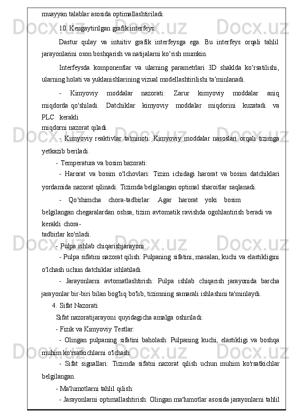 muayyan talablar asosida optimallashtiriladi.
10. Kengaytirilgan grafik interfeys:
Dastur   qulay   va   intuitiv   grafik   interfeysga   ega.   Bu   interfeys   orqali   tahlil
jarayonlarini oson boshqarish va natijalarni ko‘rish mumkin.
Interfeysda   komponentlar   va   ularning   parametrlari   3D   shaklda   ko‘rsatilishi,
ularning holati va yuklanishlarining vizual modellashtirilishi ta minlanadi.ʼ
-	
    Kimyoviy     moddalar     nazorati :     Zarur     kim yoviy     moddalar     aniq
miqdorda   qo ' shiladi .     Datchiklar	
    kimyoviy     moddalar	    miqdorini     kuzatadi     va
PLC	
    kerakli
miqdorni   nazorat   qiladi.
-   Kimyoviy	
  reaktivlar	  ta ' minoti :	  Kimyoviy   m oddalar   nasoslari   orqali	  tizimga
yetkazib   beriladi .
-   Temperatura   va   bosim bazorati:
-   Harorat   va   bosim   o ' lchovlar i:   Tizim   ichidagi   harorat   va	
  bosim   datchiklari
yordamida   nazorat   qilinadi.   Tizimda belgilangan   optimal   sharoitlar   saqlanadi.
-      Qo ' shimcha    chora - tadbirlar :	
      Agar       haro rat       yoki       bosim      
belgilangan   chegaralardan	
  oshsa ,   tizim   avtomat ik   ravishda   ogohlantirish	  beradi   va  
kerakli   chora-
tadbirlar   ko'riladi.
-   Pulpa   ishlab   chiqarishjarayoni :
-   Pulpa   sifatini   nazorat   qilish:   Pulpaning   sifatini,   masalan,   kuchi   va   elastikligini
o'lchash   uchun   datchiklar   ishlatiladi.
-     Jarayonlarni     avtomatlashtirish :     Pulpa     ishlab     chiqar ish    jarayonida     barcha
jarayonlar   bir-biri   bilan   bog'liq   bo'lib,   tizimning   samarali   ishlashini   ta'minlaydi.
4.   Sifat   Nazorati
Sifat   nazoratijarayoni   quyida gicha   amalga   oshiriladi:
-   Fizik va   Kimyoviy   Testlar:
-   Olingan	
  pulpaning   sifatini   b aholash:   Pulpaning	  kuchi,	  elastikligi	  va   boshqa
muhim   ko ' rsatkichlarni   o'lchash.
-    Sifat   signallari :   Tizimda    sifatni   nazorat   qilish   uchun   muhim   ko ' rsatk ichlar
belgilangan .
-   Ma'lumotlarni   tahlil   qilish:
-   Jarayonlarni   optimallashtirish :   Olingan   ma ' lumotlar   asosida   j arayonlarni   tahlil 