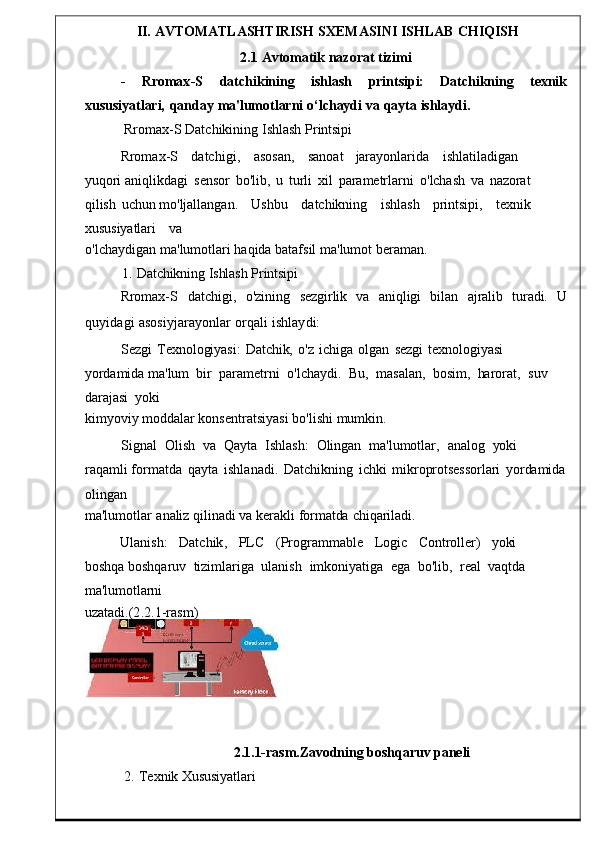 II.   AVTOMATLASHTIRISH   SXEMASINI   ISHLAB   CHIQISH
2.1   Avtomatik   nazorat   tizimi
-      Rromax - S      datchikining      i shlash      printsipi:      Datchikning      texnik
xususiyatlari,  qanday   ma'lumotlarni   o‘lchaydi   va   qayta   ishlaydi.
Rromax - S   Datchikining   I shlash   Printsipi
Rromax - S       datchigi ,       asosan ,       sanoat     jarayonlarida       ishlat iladigan      
yuqori   aniqlikdagi	
  sensor	  bo ' lib ,   u   turli	  xil	  parametrlarni	  o'lchash   va	  nazorat  
qilish   uchun  mo ' ljallangan .       Ushbu       datchikning	
      ishlash       printsipi ,       t exnik      
xususiyatlari       va
o' lchaydigan ma ' lumotlari   haqida   batafsil   ma ' lumot   be raman.
1.   Datchikning   Ishlash   Printsipi
Rromax-S     datchigi,     o'zining     sezgirlik	
    va     aniqligi	    bilan	    ajralib	    turadi.     U
quyidagi   asosiyjarayonlar   orqali   ishlay di:
Sezgi   Texnologiyasi:   Datchik,   o'z   ichiga   olgan	
  sezgi	  texnologiyasi	 
yordamida  ma ' lum  bir   parametrni    o ' lchaydi .    Bu ,    masalan ,    b osim,    harorat,    suv   
darajasi    yoki
kimyoviy moddalar konsentratsiyasi   bo ' lishi   mumk in.
Signal    Olish    va    Qayta    Ishlash:    Olingan    ma ' lumotlar ,    analog    yoki   
raqamli   formatda   qayta   ishlanadi .	
  Datchi kning   ichki   mikroprotsessorlari   yordamida
olingan
ma'lumotlar	
  analiz   qilinadi   va   kerakli   formatda   chiqariladi.
Ulanish :     Datchik ,     PLC     ( Progra mmable     Logic     Controller)     yoki    
boshqa   boshqaruv    tizimlariga    ulanish    imkoniyatiga    ega    bo ' lib ,    real    va qtda   
ma'lumotlarni
uzatadi .(2.2.1-rasm)
2.1.1-rasm.Zavodning boshqaruv paneli
2.   Texnik Xususiyatlari 