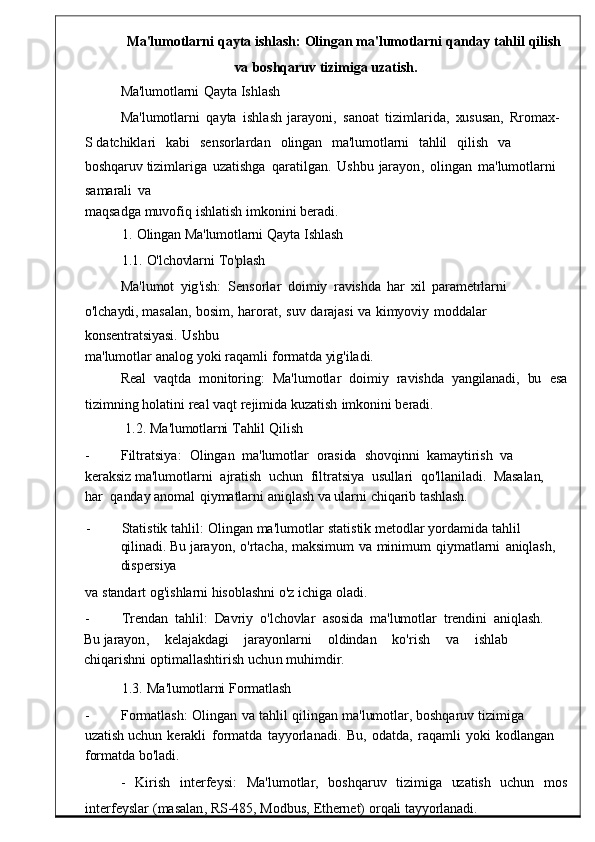 Ma'lumotlarni   qayta   ishlash:   Olingan   ma'lumotlarni   qanday   tahlil   qilish
va   boshqaruv   tizimiga   uzatish.
Ma'lumotlarni   Qayta   Ishlash
Ma ' lumotlarni   qayta  ishlash	  jarayoni ,   sanoat   tizimlarida ,   xususan,   Rromax-
S  datchiklari     kabi	
    sensorlardan     oling an     ma'lumotlarni     tahlil     qilish     va    
boshqaruv  tizimlariga	
  uzatishga	  qaratilgan .   Ushbu	  jarayon ,   olingan   ma ' lumotlarni  
sa marali   va
maqsadga   muvofiq   ishlatish   i mkonini beradi.
1.   Olingan   Ma'lumotlarni   Qayta   Ishlash
1.1.   O'lchovlarni   To'plash
Ma ' lumot   yig ' ish :    Sensorlar   doimiy	
  ravishda   har	  xil   parametrlarni	 
o'lchaydi,  masalan ,   bosim ,   harorat ,	
  suv   darajasi   va   kimyoviy   moddal ar  
konsentratsiyasi.   Ushbu
ma ' lumotlar   analog yoki raqa mli   formatda yig'iladi.
Real    vaqtda    monitoring :    Ma ' lumotlar    doimiy    rav ishda    yangilanadi,    bu    esa
tizimning holatini   real   vaqt   rejimida kuzatish   imk onini   beradi.
1.2.   Ma'lumotlarni   Tahlil   Qilish
-          Filtratsiya :    Olingan    m a'lumotlar    orasida    shovqinni    kamaytirish    va   
keraksiz  ma ' lumotlarni    ajratish    uchun    filtratsi ya    usullari    qo'llaniladi.    Masalan,   
har    qanday   anomal   qiymatlarni   aniqlash   va   ularni   chiqarib   tashlash.
-          Statistik   tahlil :   Olingan   ma ' lumotlar   statistik   metodlar   yordamida   tah lil  
qilinadi.  Bu   jarayon ,   o' rtacha ,   maksimum   va   minimum   qiymatlarni	
  aniqlash,  
dispersiya
va   standart   og'ishlarni   hisoblashni   o'z   ichiga   oladi.
-          Trendan   tahlil:    Davriy    o'lchovlar    asosida   ma'lumotlar   trendini    aniqlash.	
 
Bu  jarayon ,      kelajakdagi      jarayonlarni      oldindan      ko ' rish      va      ishlab     
chiqarishni   optimallashtirish   uchun m uhimdir.
1.3.   Ma'lumotlarni   Formatlash
-          Formatlash :   Olingan   va   tahlil   qilingan   ma ' l umotlar,   boshqaruv   tizimiga  
uzatish  uchun   kerakli   formatda   tayyorlanadi .   Bu ,   o datda,   raqamli   yoki   kodlangan
 
formatda  bo'ladi.
-     Kirish	
    interfeysi :     Ma ' lumotlar ,     boshqaruv     t izimiga     uzatish	    uchun     mos
interfeyslar   ( masalan ,   RS -485,   Modb us,   Ethernet)   orqali   tayyorlanadi. 