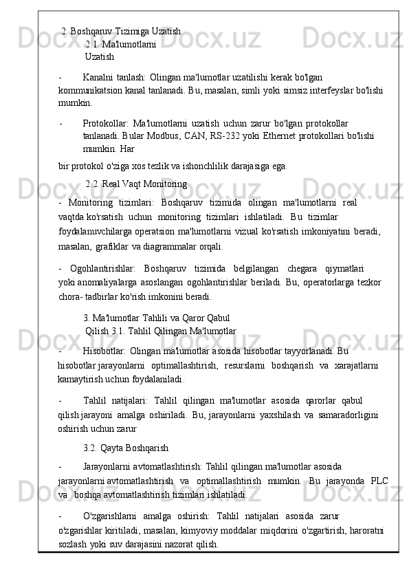 2.   Boshqaruv   Tizimiga   Uzatish    
2.1.   Ma'lumotlarni  
Uzatish
-          Kanalni   tanlash :   Olingan   ma ' lumotlar   uzatilishi   kerak   bo'lgan  
kommunikatsion  kanal   tanlanadi .   Bu ,   masalan ,   simli   y oki   simsiz   interfeyslar   bo'lishi  
mumkin.
-          Protokollar :   Ma ' lumotlarni  uzatish   uchun   zarur   bo ' lgan   proto kollar  
tanlanadi.  Bular	
  Modbus ,   CAN ,   RS -232   yoki   Ethernet   protokolla ri   bo'lishi  
mumkin.   Har
bir   protokol   o ' ziga   xos   te zlik va   ishonchlilik   darajasiga   ega.
2.2.   Real   Vaqt   Monitoring
-     Monitoring     tizimlari :     Boshqaruv     tizimida     o lingan	
    ma'lumotlarni     real    
vaqtda  ko ' rsatish    uchun    monitoring    tizimlari     ishlatiladi .    Bu    tiz imlar	
   
foydalanuvchilarga  operatsion	
  ma ' lumotlarni	  vizual   ko ' rsatish   imkoniyatini	  berad i,	 
masalan,   grafiklar	
  va   diagrammalar   orqali.
-     Ogohlantirishlar :     Boshqa ruv     tizimida     belgilangan     chegara     qiymatlari    
yoki  anomaliyalarga   asoslangan   ogohlantirishlar   beri ladi.   Bu,   operatorlarga   tezkor  
chora-  tadbirlar   ko ' rish   imkonini   be radi.
3.   Ma ' lumotlar   Tahlili   va   Qaror   Qab ul  
Qilish   3.1 .   Tahlil   Qilingan   Ma ' lumotlar
-          Hisobotlar :   Olingan   ma ' lumotlar	
  asosida   h isobotlar   tayyorlanadi.   Bu  
hisobotlar  jarayonlarni     optimallashtirish ,     resurslarni     boshqarish     va	
    xarajatlarni	   
kamaytirish uchun   foydalaniladi .
-          Tahlil    natijalari:     Tahlil    qilingan    ma'lumotlar     asosida    qarorlar    qabul    
qilish  jarayoni   amalga   oshiriladi .   Bu ,	
  jarayonlarni   yaxshilash   va	  samaradorligini  
oshirish  uchun   zarur
3.2.   Qayta   Boshqarish
-          Jarayonlarni   avtomatlashtirish :   Tahlil   qilingan   ma ' lum otlar   asosida  
jarayonlarni  avtomatlashtirish     va     optimallashtirish	
    mumkin .     Bu     jarayonda     PL C
va     boshqa   avtomatlashtirish   tizimlari   ishlatiladi.
-          O'zgarishlarni     amalga     oshirish:	
    Tahlil	    natijalari     asosida     zarur    
o'zgarishlar  kiritiladi ,   masalan ,   kimyoviy   moddalar   miqdorini   o ' zg artirish,	
  haroratni  
sozlash   yoki   suv   darajasini   nazorat   qilish. 