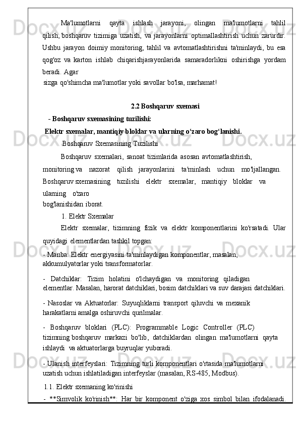 Ma ' lumotlarni     qayta     ishlash     jarayoni ,     olingan     ma ' lumotlarni     tahlil
qilish,  boshqaruv   tizimiga   uzatish ,  va   jarayonlarni	  optimallashtirish   uchun	  zarurdir .
Ushbu   jarayon   doimiy   monitoring ,   tahlil   va   avtomatlashtirishni   ta 'minlaydi,   bu   esa
qog'oz   va   karton   ishlab	
  chiqarishjarayonlarida   samaradorlikni   oshirishga   yordam
beradi.   Agar
sizga	
  qo'shimcha   ma'lumotlar yoki   savollar   bo'lsa,   marhamat!
2.2 Boshqaruv   sxemasi
-   Boshqaruv   sxemasining   tuzilishi:
Elektr   sxemalar,   mantiqiy   bloklar   va   ularning   o‘zaro   bog‘lanishi.
Boshqaruv	
  Sxemasining   Tuzilishi
Boshqaruv
  sxemalari ,	  sano at   tizimlarida   asosan	  avtomatlashtirish,  
monitoring  va	
      nazorat       qilish     jarayonlarini       ta ' minlash       uchun       mo ' ljallangan .	   
Boshqaruv sxemasining     tuzilishi     elektr       sxemala r,     mantiqiy     bloklar     va    
ularning     o'zaro
bog'lanishidan	
  iborat.
1.	
  Elektr   Sxemalar
Elektr    sxemalar ,    tizimning    fizik    va    e lektr    komponentlarini    ko'rsatadi.    Ular
quyidagi   elementlardan   tashkil   topgan:
-   Manba :   Elektr   energiyasini   ta ' minlaydiga n   komponentlar,   masalan,  
akkumulyatorlar  yoki   transformatorla r.
-     Datchiklar:	
    Tizim     holatini     o'lchaydigan     va     monitoring     qiladigan    
elementlar.   Masalan,   harorat   datchiklari, bosim   datchiklari   va   suv   darajasi   datchiklari.
-   Nasoslar   va
  Aktuatorlar :   Suyuqliklarni   transport	  qiluvchi   va   mexanik	 
harakatlarni   amalga   oshiruvchi   qurilmalar.
-     Boshqaruv     bloklari     (PLC):     Programmable     Logic     Controller     (PLC)    
tizimning  boshqaruv    markazi    bo ' lib ,    datchiklarda n    olingan    ma'lumotlarni    qayta   
ishlaydi    va   aktuatorlarga   buyruqlar   yuboradi .
-   Ulanish   interfeyslari :   Tizimning   turli   kom ponentlari   o'rtasida   ma'lumotlarni  
uzatish  uchun   ishlatiladigan   interfeyslar   ( masalan ,   RS -485,   Modbu s).
1.1.   Elektr   sxemaning   ko'rinishi
-	
  **Simvolik	  ko'rinish**:   Har   bir   komponent	  o'ziga   xos   simbol   bilan	  ifodalanadi. 