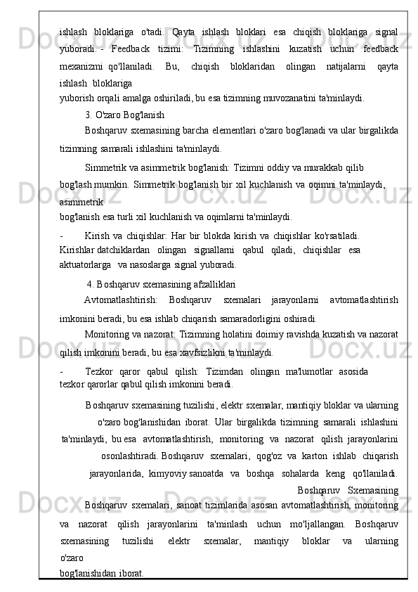 ishlash   bloklariga   o'tadi.   Qayta   ishlash   bloklari   esa   chiqish   bloklariga   signal
yuboradi.   -     Feedback     tizimi :       Tizimnin g       ishlashini    kuzatish     uchun       feedback
mexanizmi   qo ' llaniladi .     Bu ,     chiqish     bloklarida n     olingan     natijalarni     qayta
ishlash    bloklariga
yuborish   orqali   amalga   oshirilad i, bu   esa   tizimning   muvozanatini   ta'minlaydi.
3.   O'zaro   Bog'lanish
Boshqaruv   sxemasining   barcha   elementlari	
  o ' zaro   bog'lanadi   va   ular   birgalikda
tizimning   samarali   ishlashini   ta'minlaydi.
Simmetrik   va   asimmetrik   bo g'lanish:   Tizimni   oddiy   va   murakkab   qilib  
bog'lash  mumkin .   Simmetrik   bog ' lanish   bir   xil   kuchlan ish   va   oqimni   ta'minlaydi,  
asimmetrik
bog ' lanish   esa   turli   xil   kuchlanish   v a   oqimlarni   ta'minlaydi.
-          Kirish   va   chiqishlar :   Har   bir	
  blokda   kiris h   va   chiqishlar	  ko'rsatiladi.	 
Kirishlar   datchiklardan	
    olingan     signallarni     qabul     qiladi,     chiqishlar     esa	   
aktuatorlarga	
    va   nasoslarga   signal   yuboradi.
4.   Boshqaruv   sxemasining   afzalliklari
Avtomatlashtirish :      Boshqaruv      sxemalari      jarayonlarni      avtomatlashtirish
imkonini   beradi, bu   esa   ishlab   chiqarish   samaradorligini   oshiradi.
Monitoring   va   nazorat :   Tizimning   holatini   doimiy   ravis hda   kuzatish   va   nazorat
qilish   imkonini   beradi ,  bu   es a   xavfsizlikni   ta'minlaydi.
-          Tezkor     qaror     qabul     qilish :     Tizimdan     olingan	
    ma ' lumotlar     asosida    
tezko r   qarorlar   qabul   qilish   imkonini beradi.
Boshqaruv   sxemasining   tuzilishi ,   e lektr   sxemalar,   mantiqiy   bloklar   va   ularning
o'zaro  bog ' lanishidan   iborat .   Ular   birgalikda
  tizimning   samar ali	  ishlashini
ta'minlaydi,   bu  esa     avtomatlashtirish ,	
    monitoring     va     nazorat     qilish    jarayonlarini
osonlashti radi.  Boshqaruv    sxemalari ,    qog ' oz    va    karton    ishlab    chiqarish
jarayonla rida,    kimyoviy   sanoatda     va     boshqa     sohalarda	
    keng	    qo'llaniladi.
Boshqaruv     Sxemasining
Boshqaruv	
  sxemalari ,	  sano at   tizimlarida   asosan	  avtomatlashtirish,   monitoring
va	
      nazorat       qilish     jarayonlarini       ta ' minlash       uchun       mo ' ljallangan .	      Boshqaruv
sxemasining       tuzilishi       e lektr       sxemalar,       mantiqiy       bloklar       va       ularning
o'zaro
bog'lanishidan	
  iborat. 