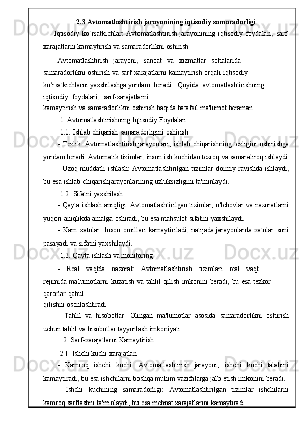 2.3  Avtomatlashtirish   jarayonining   iqtisodiy   samara dorligi
-   Iqtisodiy   ko ‘ rsatkichlar :  Avtomatlashtirish   jarayonining	  iqtisodiy	  foydalari ,   sarf -
xarajatlarni   kamaytirish   va   samaradorlikni   oshirish.
Avtomatlashtirish	
    jarayoni ,     sanoat     va     xizmatlar     sohalar ida    
samaradorlikni  oshirish   va	
  sarf - xarajatlarni   kamaytirish   orqali   iqtis odiy  
ko‘rsatkichlarni   yaxshilashga  yordam    beradi .    Quyida    avtomatlashtir ishning   
iqtisodiy    foydalari,    sarf-xarajatlarni
kamaytirish   va   samaradorlikni   oshirish   haqid a   batafsil   ma'lumot   beraman.
1.   Avtomatlashtirishning   Iqtisodiy   Foydalari
1.1.   Ishlab   chiqarish   samaradorligini   oshirish
-   Tezlik :	
  Avtomatlashtirish   jarayonlari ,   ishlab	  chiqar ishning   tezligini   oshirishga
yordam   beradi .   Avtomatik   tizimlar ,   inson   ish kuc hidan   tezroq   va   samaraliroq   ishlaydi.
-   Uzoq   muddatli   ishlash :	
  Avtomatlashtiri lgan   tizimlar	  doimiy	  ravishda   ishlaydi,
bu   esa   ishlab   chiqarishjarayonlarining   uzluksizli gini   ta'minlaydi.
1.2.   Sifatni   yaxshilash
-	
  Qayta   ishlash   aniqligi :   Avtoma tlashtirilgan	  tizimlar,	  o'lchovlar	  va	  nazoratlarni
yuqori   aniqlikda   amalga   oshiradi, bu   esa   mahsulot   sifatini   yaxshilaydi.
-   Kam   xatolar :   Inson	
  omillari	  kamaytiriladi ,   natijada   jarayonlarda   xatolar   soni
pasayadi   va   sifatni   yaxshilaydi.
1.3.   Qayta   ishlash   va   monitoring
-       Real      vaqtda      nazorat :      Avtomatlashtirish       tiz imlari      real      vaqt     
rejimida  ma ' lumotlarni   kuzatish   va
  tahlil   qili sh   imkonini   beradi,   bu   esa   tezkor  
qarorlar   qabul
qilishni   osonlashtiradi.
-    Tahlil    va    hisobotlar:    Olingan    ma'lumotlar    asosida    samaradorlikni    oshirish
uchun   tahlil   va   hisobotlar   tayyorlas h   imkoniyati.
2.   Sarf-xarajatlarni   Kamaytirish
2.1.   Ishchi   kuchi   xarajatlari
-	
    Kamroq     ishchi     kuchi :	    Avtomatlashtirish     jarayoni ,	    ishchi     kuch i     talabini
kamaytiradi ,  bu   esa   ishchilarni   boshqa muhim   vazifalarga   jalb   etish   imkonin i   beradi.
-     Ishchi   kuchining     samaradorligi :     Avtomatlashtirilgan     tizimlar     ishchilarni
kamroq   sarflashni   ta ' minlaydi ,   bu   esa me hnat   xarajatlarini   kamaytiradi. 