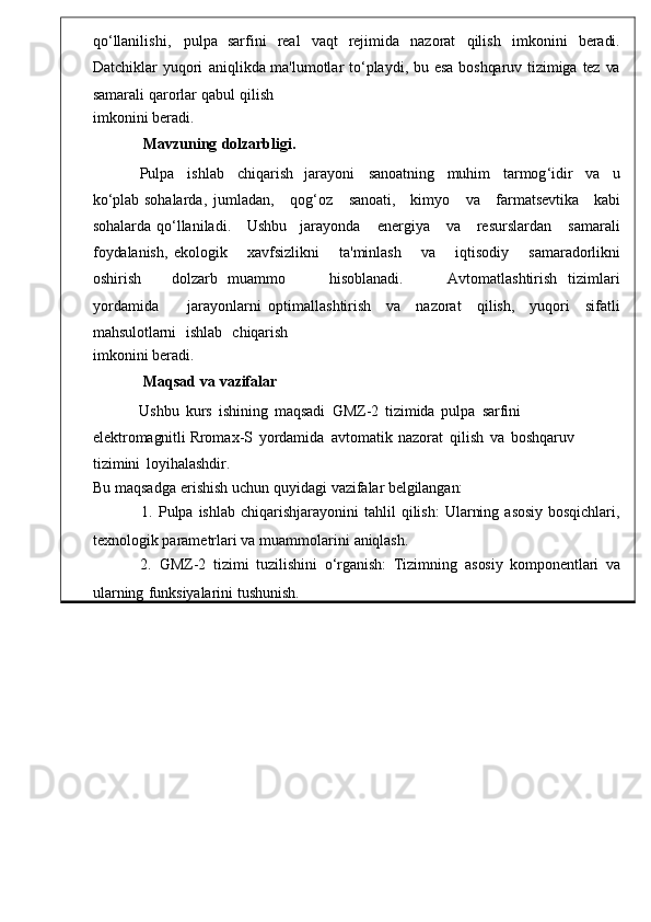 qo ‘ llanilishi ,   pu lpa   sarfini   real   vaqt  rejimida	  nazorat   qilish   imkonini   be radi.
Datchiklar   yuqori   aniqlikda   ma ' lumotlar   to ‘ playdi ,   bu   esa   boshqaruv   tizimiga   tez   va
samarali   qarorlar   qabul   qilish
imkonini   beradi.
Mavzuning   dolzarbligi.
Pulpa   ishlab   chiqarish	
  jarayoni	  sanoatning   muhim   tarmog ‘ idi r   va   u
ko‘plab   sohalarda ,	
  jumladan ,       qog ‘ oz       sanoati ,      kimyo       va       farmatsevtika       kabi
sohalarda   qo ‘ llaniladi .       Ushbu     jarayonda       energiya       va       resurslardan       samaral i
foydalanish,   ekologik       xavfsizlikni       ta ' minlash       v a       iqtisodiy       samaradorlikni
oshirish       dolzarb   muammo         hisoblanadi .         Avtomatlashtirish   tizimlari
yordamida         jarayonlarni   optimallashtirish     va     nazorat     qilish ,     yu qori	
    sifatli
mahsulotlarni     ishlab     chiqarish
imkonini   beradi.
Maqsad   va   vazifalar
Ushbu   kurs   ishining   maqsadi   GMZ-2   tizimida   pulpa	
  sarfini	 
elektromagnitli  Rromax - S   yordamida   avtomatik   nazorat   qilish   va	
  boshqaruv  
tizimini   loyihalashdir.
Bu maqsadga   erishish   uchun   quyidagi   v azifalar   belgilangan:
1.   Pulpa   ishlab   chiqarishjarayonini   tahlil   qilish :   Ularning   asosiy   bosqichlari ,
texnologik   parametrlari   va muammolarin i   aniqlash.
2.   GMZ-2	
  tizimi   tuzilishini    o‘rganish:   Tizimning    asosiy	  komponentlari   va
ularning   funksiyalarin i   tushunish. 