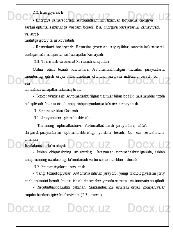 2.2.   Energiya   sarfi
-   Energiya   samaradorligi:  Avtomatlashtirish   tizimlari   ko'pincha   energiya	 
sarfini  optimallashtirishga   yordam   beradi .	
  Bu ,   energiy a	  xarajatlarini   kamaytiradi  
va   atrof-
muhitga   ijobiy   ta ' sir   k o'rsatadi.
-   Resurslarni   boshqarish:   Resurslar   (masalan,   suyuqliklar,   materiallar)	
  samarali
boshqarilishi   natijasida   sarf - xarajat lar   kamayadi.
2.3.   Ta ' mirlash   va   xizmat   ko ' rsat ish   xarajatlari
Oldini     olish     texnik     xizmatlari :     Avtomatlashtirilgan     tizimlar ,	
    jarayonlarni
monitoring    qilish    orqali	
  muammolarni    oldindan    aniqlash    imkonini   beradi,   bu   
esa
ta ' mirlash xarajatlarinikamayt iradi.
-   Tezkor   ta ' mirlash :   Avtomatlashtirilgan   tizimlar   bilan   bog ' l iq   muammolar   tezda
hal   qilinadi ,   bu   esa   ishlab   chiqarishjarayonlariga ta ' sirini   kamaytiradi .
3.   Samaradorlikni   Oshirish
3.1.   Jarayonlarni   optimallashtirish
-	
    Tizimning     optimallashuvi :     Avtomatlashtirish    jarayonla ri,	    ishlab    
chiqarish  jarayonlarini     optimallashtirishga   yordam     beradi ,    bu     esa   resurslardan  
sam arali
foydalanishni   ta'minlaydi.
-    Ishlab    chiqarishning    uzluksizl igi:    Jarayonlar     avtomatlashtirilganida,    ishlab
chiqarishning   uzluksizligi   ta ' minla nadi   va bu   samaradorlikni   oshiradi.
3. 2.   Innovatsiyalarni   joriy   etish
-   Yangi   texnologiyalar :   Avtomatlashtirish   jarayoni ,   yangi   texnologiyalarni   joriy
etish   imkonini   beradi,   bu   esa   ishlab   chiqarishni   yanada   samarali   va   innovatsion   qiladi.
-    Raqobatbardoshlikni    oshirish:    Samaradorlikni    oshirish    orqali    kompaniyalar
raqobatbardoshligini   kuchaytiradi.( 2.3.1- rasm .) 