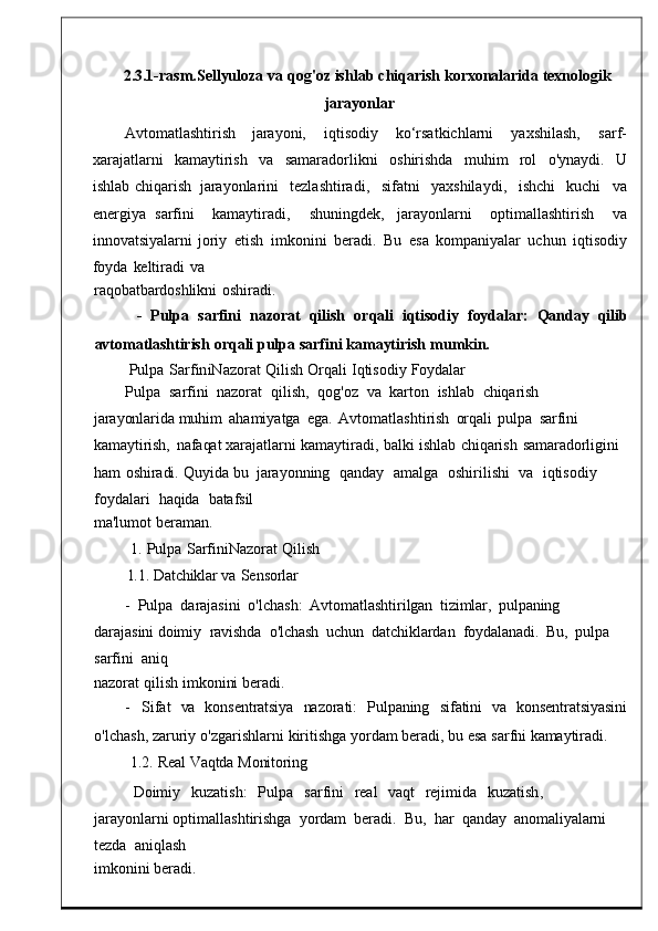 2.3.1- rasm . Sellyuloza   va   qog ' oz   ishlab   c hiqarish   korxonalarida   texnologik
jarayonlar
Avtomatlashtirish      jarayoni,      iqtisodiy      ko‘rsatkichlarni      yaxshilash,      sarf-
xarajatlarni   kamaytirish   va  samaradorlikni   oshirishda   muh im	  rol   o'ynaydi.	  U
ishlab   chiqarish	
  jarayonlarini     tezlashtiradi ,     sifatni     yaxshilaydi ,     ishchi     kuchi     va
energiya   sarfini     kamaytiradi ,     shuningdek ,   jarayonlarni     optimallashtirish     va
innovatsiyalarni   joriy   etish	
  imkonini   beradi .	  Bu	  esa   kompaniyalar	  uch un   iqtisodiy
foyda   keltiradi	
  va
raqobatbardoshlikni	
  oshiradi.
-    Pulpa    sarfini    nazorat    qilish    orqali    iqtisodiy    foyd alar:    Qanday    qilib
avtomatlashtirish   orqali   pulpa   sarfini   kamaytirish   mumk in.
Pulpa   SarfiniNazorat   Q ilish   Orqali   Iqtisodiy   Foydalar
Pulpa    sarfini    nazorat    qilish ,    qog ' oz    va    karton    ish lab    chiqarish  
jarayonlarida  muhim   ahamiyatga	
  ega .   Avtomatlasht irish	  orqali	  pulpa	  sarfini  
kamaytirish,   nafaqat  xarajatlarni   kamaytiradi ,   bal ki   ishlab	
  chiqarish   samaradorligini  
ham   oshiradi.	
  Quyida  bu	  jarayonning    qanday     amalga    oshirilishi    va    iqtisodiy   
foydalar i    haqida    batafsil
ma'lumot   beraman.
1.   Pulpa   SarfiniNazorat   Qilish
1.1.   Datchiklar va   Sensorlar
-   Pulpa   darajasini   o ' lchash :	
  Avtomat lashtirilgan   tizimlar,   pulpaning  
darajasini   doimiy   ravishda   o'lchash	
  uchun    datchiklardan   foydalanadi.   Bu,   pulpa   
sarfini    aniq
nazorat   qilish   imkonini   beradi.
-	
    Sifat     va     konsentratsiya     nazorati:     Pulpaning	    sifatini     va     konsentratsiyasini
o' lchash ,   zaruriy   o ' zgarishlarni   kiritishga   y ordam   beradi, bu   esa   sarfni   kamaytiradi.
1.2.   Real   Vaqtda   Monitoring
Doimiy	
    kuzatish :	    Pulpa     sarfini     real     vaqt     rejimida     kuzatish ,   
jarayonl arni  optimallashtirishga	
  yordam	  beradi .   Bu ,	  har    q anday    anomaliyalarni  
tezda    aniqlash
imkonini   beradi. 