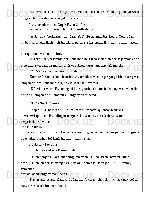 Ma'lumotlar  tahlili:	  Olingan   ma'lumotlar   asosida	  sarfni	  tahlil   qilish	  va   zarur
o' zgarishlarni   kiritish   imkon iyatini   beradi.
2.   Avtomatlashtirish   Orqali   Pulpa   Sarfini  
Kamaytirish   2.1.   Jarayonlarni   Avtomatlas htirish
-    Avtomatik    boshqaruv    tizi mlari:    PLC    (Programmable    Logic    Controller)   
va   boshqa	
  avtomatlashtirish   tizimlari ,   pulpa	  sarfini   op timallashtirish	  uchun   nazorat
va
boshqaruvni   avtomatla shtiradi.
-	
  Algoritmlar   yordamida   optimallashtirish :	  Pulpa   ishlab	  chiq arish   jarayonlarida
algoritmlar   yordamida   en g   samarali   va   iqtisodiy usullarni   aniqlash   mumkin.
2.2.   Resurslardan   Samarali   Foydalanish
-   Kam   sarf   bilan   ishlab   chiqarish :   Avtomatl ashtirish   orqali   pulpa   ishlab   chiqarish
jarayonlari   optimallashtiriladi,   bu   esa   sarfnikamaytiradi.
-    Sifatni    oshirish :   Pulpaning    sifatini	
  yaxshilash ,    sarfni   kamaytirish   va    is hlab
chiqarishjarayonlarini   samarali   qilishga   y ordam   beradi.
2.3.   Feedback   Tizimlari
-    Yopiq    sikl    boshqaruvi:    Pulpa    sarfini    nazorat    qilishda    feedback   
tizimlarini  qo ' llash .	
  Bu ,   olingan	  natijal arni   tezda   qayta   ishlash	  va   zarur  
o'zgarishlarni	
  kiritish
imkonini   beradi.
-   Avtomatik	
  to ' ldirish :   Pulpa   darajasi   belgilangan   normadan	  pastga	  tushganda
avtomatik   ravishda   to ' ldirish   ti zimlari   ishga   tushadi.
3.   Iqtisodiy   Foydalar
3.1.   Sarf-xarajatlarni   Kamaytirish
-   Ishlab   chiqarish	
  xarajatlarining   kamayishi:   Pulpa	  sarfini   nazorat   qilish  
orqali,  ishlab    chiqarish    xarajatlari    sez ilarli    darajada    kamayadi.    Bu,    umumiy   
xarajatlarni
optimallashtirishga yorda m   beradi.
-   Resurslarni   tejash :   Kam   sarf   bilan   ishlab   chiqarish ,   pulpa   uchun   ke rak   bo'lgan
resurslarni   tejash   imkon ini   beradi. 