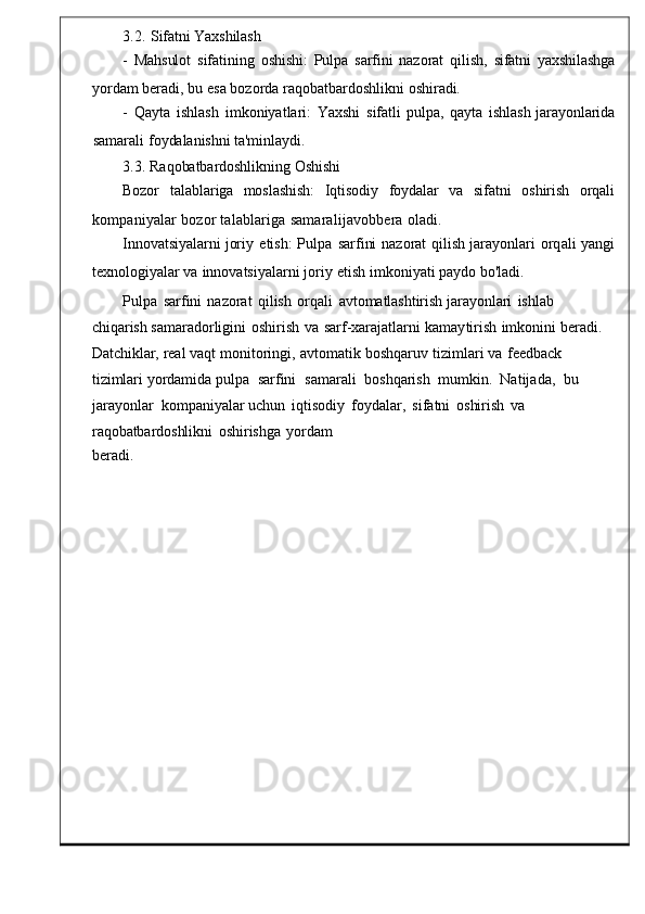 3.2.  Sifatni   Yaxshilash
-	
  Mahsulot   sifatining	  oshishi:	  Pulpa   sarfini   nazorat   qilish,   sifatni	  yaxshilashga
yordam   beradi ,  bu   esa bozorda   raqobatbardo shlikni   oshiradi.
-   Qayta   ishlash   imkoniyatlari :	
  Ya xshi   sifatli   pulpa,   qayta   ishlash	  jarayonlarida
samarali   foydalanishni   ta'minlaydi.
3.3.   Raqobatbardoshlikning   Oshishi
Bozor	
    talablariga     moslashish:	    Iqtisodiy     foydalar     va	    sifatni     oshirish     orqali
kompaniyalar   bozor   talablariga   samaralijavobbera   oladi.
Innovatsiyalarni   joriy   etish :   Pulpa   sarfini   nazorat   qilish   jarayonlari   orq ali   yangi
texnologiyalar va   innovatsiyalarni   joriy   etish   imkoniyati   paydo bo ' lad i.
Pulpa	
  sarfini   nazorat   qilish   orqali   avtoma tlashtirish   jarayonlari   ishlab  
chiqarish  samaradorligini   oshirish   va   sarf - xarajatlarni   kamay tirish   imkonini   beradi.  
Datchiklar,  real   vaqt   monitoringi ,   avtomatik   boshqaruv   tizimlari   va   feedba ck  
tizimlari   yordamida  pulpa    sarfini    samarali    boshqarish    mumkin .   Natijada ,    bu  
jarayonlar    kompaniyalar uchun   iqtisodiy   foydalar ,	
  sif atni   oshirish   va  
raqobatbardoshlikni   oshirishga   yordam
beradi . 