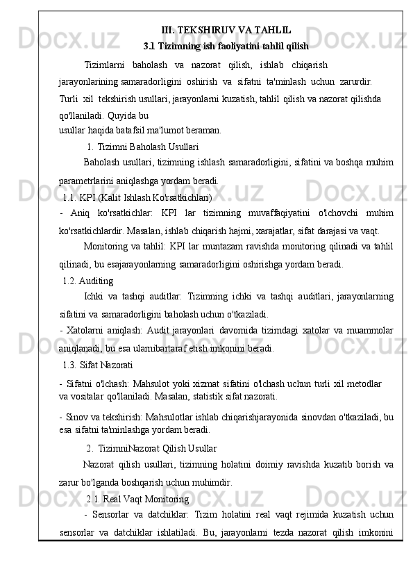 III.   TEKSHIRUV   VA   TAHLIL
3.1   Tizimning   ish   faoliyatini   tahlil   qilish
Tizimlarni     baholash     va     nazorat     qilish ,     ishlab     chiqarish    
jarayonla rining  samaradorligini    oshirish    va    sifatni    t a'minlash    uchun    zarurdir.   
Turli    xil    tekshirish   usullari ,   jarayonlarni   kuzatish ,   tahlil   qilish   va   nazorat   qilishda  
qo ' llanil adi.   Quyida   bu
usullar   haqida   batafsil   ma ' lumot beraman .
1.   Tizimni   Baholash   Usullari
Baholash   usullari ,   tizimning   ishlas h  samaradorligini,   sifatini   va   boshqa   muhim
parametrlarini   aniqlashga   yordam   be radi.
1.1.	
  KPI   (Kalit   Ishlash   Ko'rsatkichlari)
-     Aniq     ko ' rsatkichlar :     KPI     lar     tiz imning     muvaffaqiyatini     o'lchovchi     muhim
ko ' rsatkichlardir .   Masalan ,   ishlab   chiqarish   hajmi,   xarajatlar,   sifat   darajasi   va   vaqt.
Monitoring   va   tahlil :	
  KPI   lar   muntazam	  ravi shda	  monitoring   qilinadi   va   tahlil
qilinadi ,   bu   esajarayonlarning   samaradorligini   oshirishga   yordam   beradi .
1.2.   Auditing
Ichki	
  va	  tashqi  auditlar :   Tizimning   ichki   va	  tashqi  audit lari,   jarayonlarning
sifatini   va   samaradorligini   baholash uchun   o'tkaziladi.
-   Xatolarni   aniqlash :   Audit   jarayonlari   davomida   tizimdagi   xatola r   va   muammolar
aniqlanadi,   bu   esa ularnibartaraf   etish   imkonini   beradi.
1.3.	
  Sifat   Nazorati
-   Sifatni   o'lchash:   Mahsulot	
  yoki   xizmat   sifatini   o'lchash   uchun   turli   xil   metodlar	 
va   vositalar	
  qo'llaniladi.   Masalan,   statistik   sifat   nazorati.
-   Sinov   va   tekshirish :   Mahsulotlar   ishlab   chiqarishjarayonida   sinovdan   o ' tkaziladi ,   bu
esa   sifatni   ta'minlashga   yordam beradi.
2 .   TizimniNazorat   Qilish Usullar
Nazorat	
  qilish   usullari ,   tizimning   holatini   doimiy   ravis hda   kuzatib   borish	  va
zarur   bo ' lganda   boshqarish   uchun muhimdir .
2.1.   Real   Vaqt   Monitoring
-    Sensorlar   va  datchiklar :    Tizim   holatini   real	
  vaqt   rejimida   kuzatish	  uchun
sensorlar   va    datchiklar    ishlatiladi .    Bu ,	
  jarayonlarni    tezda    na zorat    qilish    imkonini 