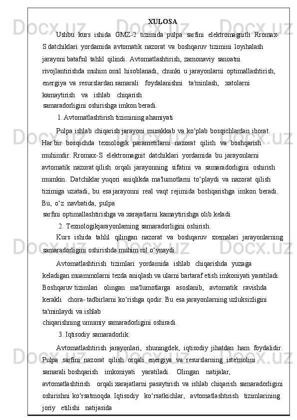 XULOSA
Ushbu    kurs    ishida    GMZ -2    t izimida    pulpa    sarfini    elektromagnitli    Rromax-
S  datchiklari   yordamida   avtomatik   nazorat   va   boshqaruv   tizimini   loyihalash 
jarayoni batafsil	
  tahlil   qilindi .   Avtomatlashtirish ,   zamonaviy	  s anoatni  
rivojlantirishda   muhim  omil   hisoblanadi ,   chunki	
  u   jarayonlarni   optimallashtirish ,  
energiya   va   res urslardan  samarali     foydalanishni     ta ' minlash ,     xatolarni    
k amaytirish     va     ishlab     chiqarish
samaradorligini   oshirishga   imkon   beradi.
1.   Avtomatlashtirish   tizimining   ahamiy ati
Pulpa   ishlab	
  chiqarish   jarayoni   murakkab   va	  ko ‘ plab   bosqichlardan   iborat .  
Ha r  bir    bosqichda     texnologik    parametrlarni     nazorat     qilish     va     boshqarish    
muhimdir .  Rromax - S    elektromagnit    datchiklari   yordamida   bu   jarayonlarni   
avtomatik   nazorat qilish    orqali   jarayonning    sifatini    va    samaradorligini    oshirish   
mumkin .    Dat chiklar  yuqori	
  aniqlikda   ma ' lumotlarni   to ‘ playdi   va   nazorat   qilish  
tizimiga   uzat adi,   bu   esa  jarayonni   real   vaqt   rejimida   boshqarishga   imkon   beradi.  
Bu,	
  o‘z	  navbatida,	  pulpa
sarfini   optimallashtirish ga   va   xarajatlarni   kamaytirishga   olib   keladi.
2.   Texnologikjarayonlarning   samaradorligini   oshirish .
Kurs     ishida     tahlil	
    qilingan     nazorat	    va     boshqaruv     sxemalari    jar ayonlarning
samaradorligini   oshirishda   muhim rol   o‘ynaydi.
Avtomatlashtirish	
    tizimlari	    yordamida     ishlab     chiqar ishda     yuzaga    
keladigan   muammolarni   tezda   aniqlash   va   ularni   bartaraf   etish   imkoniyati   yaratiladi .  
Boshq aruv  tizimlari     olingan     ma ' lumotlarga     asosl anib,     avtomatik     ravishda    
kerakli     chora-   tadbirlarni   ko ‘ rishga   qodir .   Bu   esa   jarayonlarning   uzluksizligini  
ta ' minlaydi   va   is hlab
chiqarishning   umumiy   samaradorligini   oshiradi.
3.   Iqtisodiy   samaradorlik .
Avtomatlashtirish   jarayonlari ,    shuningdek ,    iqtisodiy   jihatdan    ham    foydalidir .
Pulpa     sarfini    nazorat    qilish    orqali    energiya    va    resurslarning    iste'molini   
samarali  boshqarish	
      imkoniyati	      yaratiladi .       Olingan	      natijalar,	     
avtomatlashtirish	
      orqali  xarajatlarni	  pasaytirish   va	  ishlab   chiqarish	  sam aradorligini
oshirishni	
  ko‘rsatmoqda.  Iqtisodiy     ko ‘ rsatkichlar ,     avtomatlashtirish     tizimlarining	 
joriy     etilishi     natijasida 