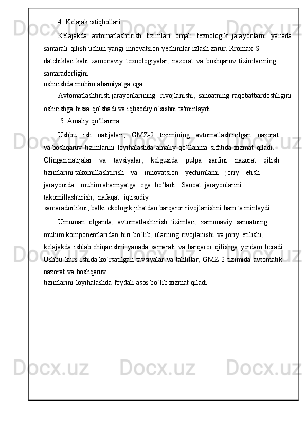 4.   Kelajak   istiqbollari.
Kelajakda     avtomatlashtirish    tizimlari     orqali     texnologik    jarayonlarni     yan ada
samarali   qilish   uchun   yangi   innovatsion   yechimlar   izlash   zarur.   Rromax-S  
datchiklari  kabi   zamonaviy   texnologiyalar ,   nazorat   va   boshqaruv   tizimlar ining  
samaradorligini
oshirishda muhim   ahamiyatga   eg a.
Avtomatlashtirish   jarayonlarining     rivojlanishi ,   sanoatning   raqobatbardoshligini
oshirishga   hissa   qo‘shadi   va   iqtisodiy   o‘sishni   ta'minlaydi.
5.   Amaliy   qo‘llanma
Ushbu     ish     natijalari ,     GMZ -2     tizimining     avtomatlashtirilgan     nazorat    
va   boshqaruv	
  tizimlarini   loyihalashda   amaliy	  qo‘llanma   sifatida   xizmat   qiladi.  
Olingan  natijalar    va      tavsiyalar ,      kelgusida      pulpa      sarfini      naz orat      qilish     
tizimlarini  takomillashtirish       va       innovatsi on       yechimlarni     joriy       etish    
jarayonida       muhim   ahamiyatga     ega    bo ‘ ladi .     Sanoat  jarayonlarini   
takomillashtirish ,    nafaqat    iqtisodiy
samaradorlikni,   balki   ekologik   jihatdan   barqaror rivojlanishni ham   ta ' minlaydi .
Umuman    olganda ,    avtomatlas htirish    tizimlari,    zamonaviy    sanoatning   
muhim  komponentlaridan   biri   bo ‘ lib ,	
  ularning	  rivojlanishi	  va   joriy   etilishi ,  
kelajakda   ishlab chiqarishni	
  yanada	  samarali   va	  barqaror   qilishg a   yordam   beradi.  
Ushbu   kurs	
  ishida  ko ‘ rsatilgan   tavsiyalar   va   tahlillar ,   GMZ -2	  tizimida   avtomatik  
nazorat	
  va   boshqaruv
tizimlarini	
  loyihalashda   foydali   asos   bo‘lib   xizmat   qiladi. 