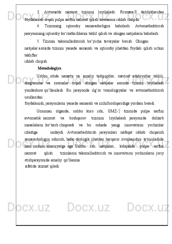 3.      Avtomatik    nazorat      tizimini      loyi halash:      Rromax-S      datchiklaridan
foydalanish   orqali   pulpa   sarfini   nazorat   qilish   sxemasini   ishlab   chiqish.
4.      Tizimning      iqtisodiy      samaradorligi ni      baholash:      Avtomatlashtirish
jarayonining   iqtisodiy   ko ‘ rsatkichlarini   tahlil   qilish   va   olingan natijalarni   baholash .
5.     Tizimni    takomillashtirish    bo ‘ yicha    tavsiyalar    berish:     Olingan   
natijalar  asosida   tizimni   yanada  samarali	  va   iqtisodiy   jihatdan   f oydali   qilish   uchun
takliflar
ishlab   chiqish.
Metodologiya
Ushbu     ishda     nazariy     va     amaliy     tadqiqotla r,	
    mavjud     adabiyotlar     tahlili,
diagramma   va   sxemalar   orqali   olingan   natijalar   asosida   tizimni   loyihalash
yondashuvi  qo‘llaniladi .     Bu    jarayonda	
    ilg ‘ or     texnologiyalar     va	    avtomatlashtirish
usullaridan
foydalanish ,   jarayonlarni   yanada   samarali   va   izchilboshqarishga   yord am   beradi.
Umuman	
  olganda,	  ushbu   kurs   ishi,   GMZ-2   tizimida   pulpa   sarfini
avtomatik   nazorat     va     boshqaruv     tizimini     loyihalash	
  jarayonida     dolzarb
masalalarni    ko ‘ tarib   chiqaradi      va      bu      sohada      yangi      innovatsio n      yechimlar
izlashga         undaydi.   Avtomatlashtirish   jarayonlari   nafaqat	
  ishlab   chiqarish
samaradorligin i	
  oshirish,   balki  ekologik	  jihatdan   barqaror   rivojlanishni   ta ' minlashda
ham   muhim	
  ahamiyatga	  ega .  Ushbu      ish      natijalari ,      kelajakda      pulp a      sarfini
nazorat         qilish         tizimlarini   takomillashtirish   va	
  innovatsion   yechimlarni   joriy
etishjarayonida   amaliy   qo ‘ llanm a
sifatida	
  xizmat   qiladi. 