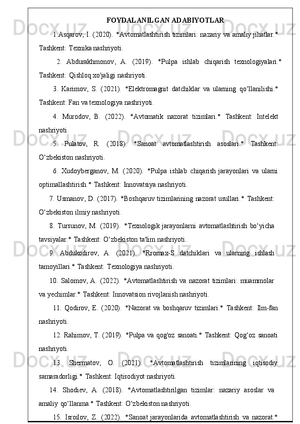 FOYDALANILGAN ADABIYO TLAR
1. Asqarov ,  I.   (2020).   * Avtomatlashtirish   tizimlari :   na zariy   va   amaliy   jihatlar.*
Tashkent:   Texnika nashriyoti.
2.     Abdurakhmonov ,     A.     (2019).     * Pulpa     ishlab	
    chiqari sh     texnologiyalari.*
Tashkent:   Qishloq xo'jaligi   nashriyoti.
3.	
  Karimov,    S.   (2021).    *Elektromagnit   datchiklar   va   ularning   qo‘llanilishi.*
Tashkent :   Fan va   texnolog iya   nashriyoti.
4 .    Murodov,    B.    (2022).	
    *Avtomatik    nazorat    tizimlari.*    Tashkent:    Intelekt
nashriyoti.
5.     Pulatov,     R.      ( 2018).       * Sanoat     avtomatlashtirish      asoslari .*      Tashkent :
O‘zbekiston   nashriyoti.
6.   Xudoyberganov ,   M.   (2020).    * Pulpa	
  ishlab	  chiq arish   jarayonlari   va   ularni
optimallashtirish .*   Tashke nt:   Innovatsiya   nashriyoti.
7.   Usmanov ,   D.	
  (2017).   * Boshqaruv   tiz imlarining   nazorat   usullari.*   Tashkent:
O‘zbekiston   ilmiy   nashriyoti.
8.   Tursunov ,   M.   (2019).   * Texnologik   jarayonl arni   avtomatlashtirish   bo‘yicha
tavsiyalar .*   Tashkent :   O‘ zbekiston   ta 'lim nashriyoti.
9.	
    Abdukodirov,     A.     (2021).     *Rromax-S     datchiklari     va	    ularning     ishlash
tamoyillari .*   Tashkent :   Tex nologiya   nashriyoti.
10.   Salomov ,	
  A.   (2022).   * Avtomatlashtirish   va   nazorat   tizimlari :   muammo lar
va yechimlar .*   Tashkent :   Innovatsion rivojlani sh   nashriyoti.
11.	
  Qodirov ,   E.   (2020).   * Nazorat   va   boshqaruv   tizimlari .*   Tashkent :   Ilm-fan
nashriyoti.
12.   Rahimov,   T.	
  (2019).	  *Pulpa   va	  qog'oz   sanoati.*   Tashkent:   Qog‘oz   sanoati
nashriyoti.
13.      Shermatov ,      O.      (2021).      * Avtomatlashtirish	
      tiziml arining	      iqtisodiy
samaradorligi.*   Tashkent:   Iqtisodiyot   nashriyoti.
14.     Shodiev ,    A.     (2018).     * Avtomatlashtirilgan    tizimlar :    nazar iy     asoslar    va
amaliy	
  qo‘llanma.*   Tashkent:   O‘zbekiston   nashriyoti.
15.   Isroilov ,	
  Z.   (2022).	  * Sanoat   jarayonlarida   av tomatlashtirish   va   nazorat.* 