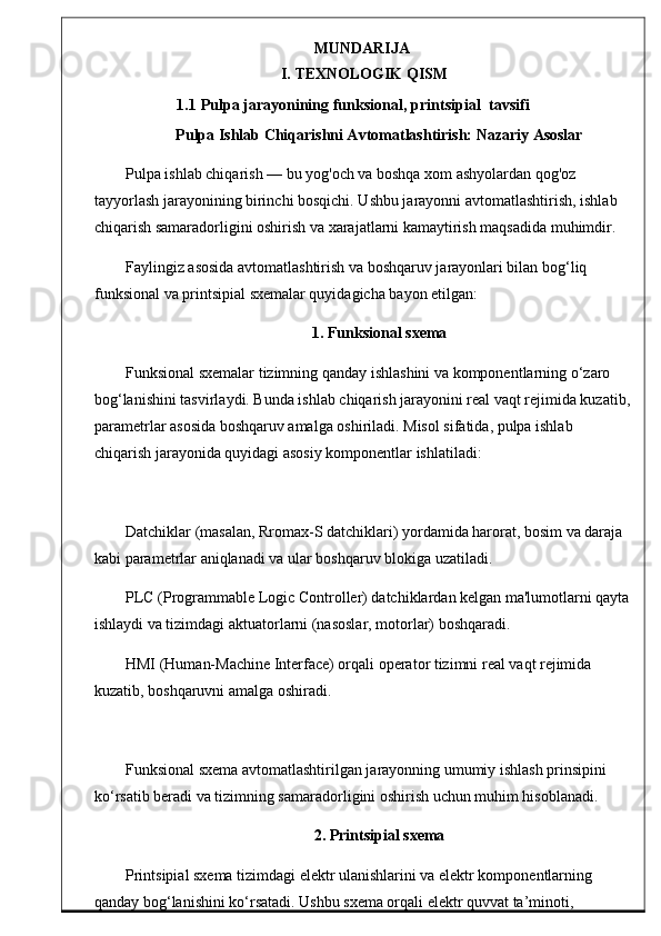 MUNDARIJA
I.   TEXNOLOGIK   QISM
1.1   Pulpa   jarayonining  funksional, printsipial   tavsifi
Pulpa Ishlab Chiqarishni Avtomatlashtirish: Nazariy Asoslar
Pulpa ishlab chiqarish — bu yog'och va boshqa xom ashyolardan qog'oz 
tayyorlash jarayonining birinchi bosqichi. Ushbu jarayonni avtomatlashtirish, ishlab 
chiqarish samaradorligini oshirish va xarajatlarni kamaytirish maqsadida muhimdir.
Faylingiz asosida avtomatlashtirish va boshqaruv jarayonlari bilan bog‘liq 
funksional va printsipial sxemalar quyidagicha bayon etilgan:
1. Funksional sxema
Funksional sxemalar tizimning qanday ishlashini va komponentlarning o‘zaro 
bog‘lanishini tasvirlaydi. Bunda ishlab chiqarish jarayonini real vaqt rejimida kuzatib,
parametrlar asosida boshqaruv amalga oshiriladi. Misol sifatida, pulpa ishlab 
chiqarish jarayonida quyidagi asosiy komponentlar ishlatiladi:
Datchiklar (masalan, Rromax-S datchiklari) yordamida harorat, bosim va daraja 
kabi parametrlar aniqlanadi va ular boshqaruv blokiga uzatiladi.
PLC (Programmable Logic Controller) datchiklardan kelgan ma'lumotlarni qayta
ishlaydi va tizimdagi aktuatorlarni (nasoslar, motorlar) boshqaradi.
HMI (Human-Machine Interface) orqali operator tizimni real vaqt rejimida 
kuzatib, boshqaruvni amalga oshiradi.
Funksional sxema avtomatlashtirilgan jarayonning umumiy ishlash prinsipini 
ko‘rsatib beradi va tizimning samaradorligini oshirish uchun muhim hisoblanadi.
2. Printsipial sxema
Printsipial sxema tizimdagi elektr ulanishlarini va elektr komponentlarning 
qanday bog‘lanishini ko‘rsatadi. Ushbu sxema orqali elektr quvvat ta’minoti,  