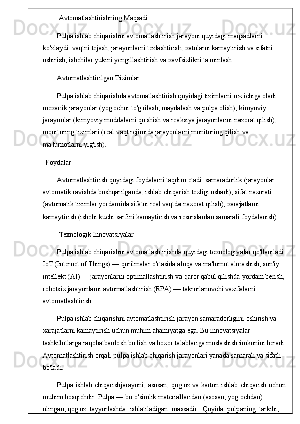  Avtomatlashtirishning Maqsadi
Pulpa ishlab chiqarishni avtomatlashtirish jarayoni quyidagi maqsadlarni 
ko'zlaydi: vaqtni tejash, jarayonlarni tezlashtirish, xatolarni kamaytirish va sifatni 
oshirish, ishchilar yukini yengillashtirish va xavfsizlikni ta'minlash.
Avtomatlashtirilgan Tizimlar
Pulpa ishlab chiqarishda avtomatlashtirish quyidagi tizimlarni o'z ichiga oladi: 
mexanik jarayonlar (yog'ochni to'g'rilash, maydalash va pulpa olish), kimyoviy 
jarayonlar (kimyoviy moddalarni qo'shish va reaksiya jarayonlarini nazorat qilish), 
monitoring tizimlari (real vaqt rejimida jarayonlarni monitoring qilish va 
ma'lumotlarni yig'ish).
          Foydalar
Avtomatlashtirish quyidagi foydalarni taqdim etadi: samaradorlik (jarayonlar 
avtomatik ravishda boshqarilganda, ishlab chiqarish tezligi oshadi), sifat nazorati 
(avtomatik tizimlar yordamida sifatni real vaqtda nazorat qilish), xarajatlarni 
kamaytirish (ishchi kuchi sarfini kamaytirish va resurslardan samarali foydalanish).
 Texnologik Innovatsiyalar
Pulpa ishlab chiqarishni avtomatlashtirishda quyidagi texnologiyalar qo'llaniladi:
IoT (Internet of Things) — qurilmalar o'rtasida aloqa va ma'lumot almashish, sun'iy 
intellekt (AI) — jarayonlarni optimallashtirish va qaror qabul qilishda yordam berish, 
robotsiz jarayonlarni avtomatlashtirish (RPA) — takrorlanuvchi vazifalarni 
avtomatlashtirish.
Pulpa ishlab chiqarishni avtomatlashtirish jarayon samaradorligini oshirish va 
xarajatlarni kamaytirish uchun muhim ahamiyatga ega. Bu innovatsiyalar 
tashkilotlarga raqobatbardosh bo'lish va bozor talablariga moslashish imkonini beradi.
Avtomatlashtirish orqali pulpa ishlab chiqarish jarayonlari yanada samarali va sifatli 
bo'ladi.
Pulpa  ishlab   chiqarishjarayoni ,	  asosan ,	  qog ' oz   va   karton	  ishlab	  chiqarish   uchun
muhim   bosqichdir .   Pulpa   —   bu   o ' simlik   materiallaridan   ( asosan ,   yog ' ochdan )  
olingan ,  qog ' oz    tayyorlashda    ishlatiladigan    massadir .    Quyida    pulpan ing    tarkibi,    