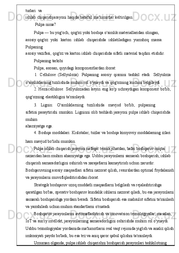 turlari    va
ishlab   chiqarishjarayoni   haqida   batafsil ma ' lumotlar   kelti rilgan.
Pulpa   nima?
Pulpa   —  bu yog ' och ,   qog ' oz   yoki   boshqa   o ' simlik   ma teriallaridan   olingan,  
asosiy  qog ' oz    yoki    karton    ishlab     chiqarish da     ishlatiladigan    yumshoq    massa.   
Pulpaning
asosiy vazifasi ,   qog ' oz   v a karton   ishlab   chiqarishda   sifatli   material   taqdim   etishdir.
Pulpaning   tarkibi
Pulpa,   asosan,   quyidagi   komponentlardan   iborat:
1.    Cellulose    ( Sellyuloza ):    Pulpaning    asosi y    qismini    tashkil    etadi.    Sellyuloza
o' simliklarning   tuzilishida   muhim   rol   o ' ynaydi   va   qog 'ozning   kuchini belgilaydi.
2.   Hemicellulose :   Sellyulozadan  keyin	  eng	  k o'p   uchraydigan   komponent   bo'lib,
qog'ozning   elastikligini   ta'minlaydi.
3.     Lignin :     O' simliklarning     tuzilishida     mav jud     bo'lib,     pulpaning     
sifatini  pasaytirishi   mumkin .	
  Ligninni   olib   tashlash   jarayoni   pulpa   ishlab	  chiqarishda
muhim
ahamiyatga   ega.
4.   Boshqa   moddalari :	
  Kislotalar ,   tuzlar   va   boshqa   kimyo viy   moddalarning	  izlari
ham   mavjud   bo ' lishi   mumkin .
         Pulpa ishlab chiqarish jarayoni nafaqat texnik jihatdan, balki boshqaruv nuqtai 
nazaridan ham muhim ahamiyatga ega. Ushbu jarayonlarni samarali boshqarish, ishlab 
chiqarish samaradorligini oshirish va xarajatlarni kamaytirish uchun zarurdir. 
Boshqaruvning asosiy maqsadlari sifatni nazorat qilish, resurslardan optimal foydalanish
va jarayonlarni muvofiqlashtirishdan iborat.
Strategik boshqaruv uzoq muddatli maqsadlarni belgilash va rejalashtirishga 
qaratilgan bo'lsa, operativ boshqaruv kundalik ishlarni nazorat qiladi, bu esa jarayonlarni
samarali boshqarishga yordam beradi. Sifatni boshqarish esa mahsulot sifatini ta'minlash
va yaxshilash uchun muhim standartlarni o'rnatadi.
Boshqaruv jarayonlarini avtomatlashtirish va innovatsion texnologiyalar, masalan, 
IoT va sun'iy intellekt, jarayonlarning samaradorligini oshirishda muhim rol o'ynaydi. 
Ushbu texnologiyalar yordamida ma'lumotlarni real vaqt rejimida yig'ish va analiz qilish
imkoniyati paydo bo'ladi, bu esa tez va aniq qaror qabul qilishni ta'minlaydi.
Umuman olganda, pulpa ishlab chiqarishni boshqarish jarayonlari tashkilotning  