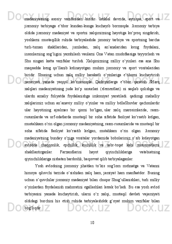 madaniyatning   asosiy   vazifasidan   biridir.   Istiklol   davrida,   ayniqsa,   sport   va
jismoniy   tarbiyaga   e’tibor   kundan-kunga   kuchayib   bormoqda.   Jismoniy   tarbiya
oldida   jismoniy   madaniyat   va   sportni   xalqimizning   hayotiga   ko‘proq   singdirish;
yoshlarni   mustaqillik   ruhida   tarbiyalashda   jimoniy   tarbiya   va   sportning   barcha
turli-tuman   shakllaridan,   jumladan,   xalq   an’analaridan   keng   foydalani,
insonlarning sog‘ligini  yaxshilash  vaularni  Ona  Vatan mudofaasiga tayyorlash  va
Shu   singari   katta   vazifalar   turibdi.   Xalqimizning   milliy   o‘yinlari   esa   ana   Shu
maqsadda   keng   qo‘llanib   kelinayotgan   muhim   jismoniy   va   sport   vositalaridan
biridir.   Shuning   uchun   xalq   milliy   harakatli   o‘yinlariga   e’tiborni   kuchaytirish
zaruriyati   yanada   yaqqol   ko‘rinmoqda.   Qadriyatlarga   e’tibor   qaratish   SHarq
xalqlari   madaniyatining   juda   ko‘p   unsurlari   (elementlari)   ni   saqlab   qolishga   va
ulardn   amaliy   foliyatda   foydalanishga   imkoniyat   yaratiladi.   qadimgi   mahalliy
xalqlarimiz   uchun   an’anaviy   milliy   o‘yinlar   va   milliy   bellaShuvlar   qachonlardir
ular   hayotining   ajralmas   bir   qismi   bo‘lgan,   ular   xalq   marosimlarida ,   rasm-
rusumlarda   va   urf-odatlarda   mustaqil   bir   soha   sifatida   faoliyat   ko‘rsatib   kelgan,
mustahkam o‘rin olgan jismoniy madaniyatning, rasm-rusumlarida va mustaqil bir
soha   sifatida   faoliyat   ko‘rsatib   kelgan,   mutahkam   o‘rin   olgan.   Jismoniy
madaniyatning   bunday   o‘ziga   vositalar   yordamida   bobolarimiz   o‘sib   kelayotgan
avlodda   chaqqonlik,   epchillik,   kuchlilik   va   sabr-toqat   kabi   xususiyatlarni
shakllantirganlar.   Farzandlarini   hayot   qiyinchiliklariga   vatabiatning
qiyinchiliklariga nisbatan bardoshli, baquvvat qilib tarbiyalaganlar.
Yosh   avlodning   jismoniy   jihatdan   to‘kis   sog‘lom   mehnatga   va   Vatanni
himoya   qiluvchi   tarzida   o‘sishidan   xalq   ham,   jamiyat   ham   manfaatdor.   Buning
uchun o‘quvchilar jismoniy madaniyat bilan chuqur Shug‘ullanishlari, turli milliy
o‘yinlardan   foydalanish   mahoratini   egallashlari   kerak   bo‘ladi.   Bu   esa   yosh   avlod
tarbiyasini   yanada   kuchaytirish,   ularni   o‘z   xalqi,   mustaqil   davlati   vajamiyati
oldidagi   burchini   his   etish   ruhida   tarbiyalashdek   g‘oyat   muhim   vazifalar   bilan
bog‘liqdir. 
10 