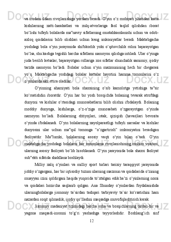 va irodani  ildam  rivojlanishiga yordam  beradi. O‘yin o‘z mohiyati  jihatidan katta
kishilarning   xatti-harakatlari   va   xulq-atvorlariga   faol   taqlid   qilishdan   iborat
bo‘lishi tufayli bolalarda ma naviy sifatlarning mustahkamlanishi uchun va odob-‟
axloq   qoidalarini   bilib   olishlari   uchun   keng   imkoniyatlar   beradi.   Maktabgacha
yoshdagi   bola   o‘yin   jarayonida   shifokorlik   yoki   o‘qituvchilik   rolini   bajarayotgan
bo‘lsa, shu kasbga tegishli barcha sifatlarni namoyon qilishga intiladi. Ular o‘yinga
juda berilib ketsalar, bajarayotgan rollariga xos sifatlar shunchalik samimiy, ijodiy
tarzda   namoyon   bo‘ladi.   Bolalar   uchun   o‘yin   mazmunining   hech   bir   chegarasi
yo‘q.   Maktabgacha   yoshdagi   bolalar   kattalar   hayotini   hamma   tomonlarini   o‘z
o‘yinlarida aks ettira oladilar. 
O‘yinning   ahamiyati   bola   shaxsining   o‘sib   kamolotga   yetishiga   ta sir	
‟
ko‘rsatishdin   iboratdir.   O‘yin   har   bir   yosh   bosqichda   bolaning   tevarak   atrofdagi
dunyoni   va   kishilar   o‘rtasidagi   munosabatlarni   bilib   olishni   ifodalaydi.   Bolaning
moddiy   dunyoga,   kishilarga,   o‘z-o‘ziga   munosabati   o‘zgarayotgan   o‘yinda
namoyon   bo‘ladi.   Bolalarning   ehtiyojlari,   istak,   qiziqish   (havas)lari   bevosita
o‘yinda   ifodalanadi.   O‘yin   bolalarning   xayolparastligi   tufayli   narsalar   va   kishilar
dunyosini   ular   uchun   ma qul   tomonga   “o‘zgartirish”   imkoniyatini   beradigan	
‟
faoliyatdir.   Ma lumki,   bolalarning   asosiy   vaqti   o‘yin   bilan   o‘tadi.   O‘yin	
‟
maktabgacha   yoshdagi   bolalarni   har   tomonlama   rivojlanishining   muhim   vositasi,
ularning asosiy  faoliyati  bo‘lib hisoblanadi.  O‘yin jarayonida  bola  shaxsi  faoliyat
sub ekti sifatida shakllana boshlaydi.	
‟
Milliy   xalq   o‘yinlari   va   milliy   sport   turlari   tarixiy   taraqqiyot   jarayonida
jiddiy o‘zgargani, har bir iqtisodiy tuzum ularning mazmun va qoidalarida o‘zining
muayyan izini qoldirgani haqida yuqorida to‘xtalgan edik.ba’zi o‘yinlarning nomi
va   qoidalari   hozircha   saqlanib   qolgan.   Ana   Shunday   o‘yinlardan   foydalanishda
ularningbolalarga   jismoniy   ta’sirdan   tashqari   tarbiyaviy   ta’sir   ko‘rsatishini   ham
nazardan soqit qilmaslik, ijodiy qo‘llashni maqsadga muvofiqlashtirish kerak.
Jismoniy madaniyat tizimidagi barcha soha va bosqichlarning birdan-bir va
yagona   maqsadi-insonni   to‘g‘ri   yashashga   tayyorlashdir.   Boshlang‘ich   sinf
12 