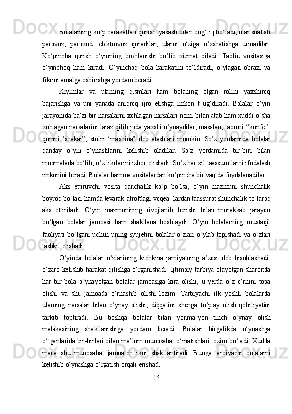 Bolalarning ko‘p harakatlari qurish, yasash bilan bog‘liq bo‘ladi, ular soatlab
parovoz,   paroxod,   elektrovoz   quradilar,   ularni   o‘ziga   o‘xshatishga   urinadilar.
Ko‘pincha   qurish   o‘yinning   boshlanishi   bo‘lib   xizmat   qiladi.   Taqlid   vositasiga
o‘yinchoq   ham   kiradi.   O‘yinchoq   bola   harakatini   to‘ldiradi,   o‘ylagan   obrazi   va
fikrini amalga oshirishga yordam beradi.
Kiyimlar   va   ularning   qismlari   ham   bolaning   olgan   rolini   yaxshiroq
bajarishga   va   uni   yanada   aniqroq   ijro   etishga   imkon   t   ug‘diradi.   Bolalar   o‘yin
jarayonida ba’zi bir narsalarni xohlagan narsalari nomi bilan atab ham xuddi o‘sha
xohlagan narsalarini laraz qilib juda yaxshi o‘ynaydilar, masalan, taomni “konfet’,
qumni   ‘shakar”,   stulni   ‘mashina”   deb   atashlari   mumkin.   So‘z   yordamida   bolalar
qanday   o‘yin   o‘ynashlarini   kelishib   oladilar.   So‘z   yordamida   bir-biri   bilan
muomalada bo‘lib, o‘z likrlarini izhor etishadi. So‘z har xil taassurotlarni ifodalash
imkonini beradi. Bolalar hamma vositalardan ko‘pincha bir vaqtda foydalanadilar.
Aks   ettiruvchi   vosita   qanchalik   ko‘p   bo‘lsa,   o‘yin   mazmuni   shunchalik
boyroq bo‘ladi hamda tevarak-atrofdagi voqea- lardan taassurot shunchalik to‘laroq
aks   ettiriladi.   O‘yin   mazmunining   rivojlanib   borishi   bilan   murakkab   jarayon
bo‘lgan   bolalar   jamoasi   ham   shakllana   boshlaydi.   O‘yin   bolalarning   mustaqil
faoliyati  bo‘lgani  uchun  uning syujetini  bolalar  o‘zlari  o‘ylab topishadi  va o‘zlari
tashkil etishadi.
O‘yinda   bolalar   o‘zlarining   kichkina   jamiyatning   a’zosi   deb   hisoblashadi,
o‘zaro kelishib  harakat  qilishga  o‘rganishadi. Ijtimoiy tarbiya olayotgan sharoitda
har   bir   bola   o‘ynayotgan   bolalar   jamoasiga   kira   olishi,   u   yerda   o‘z   o‘rnini   topa
olishi   va   shu   jamoada   o‘rnashib   olishi   lozim.   Tarbiyachi   ilk   yoshli   bolalarda
ularning   narsalar   bilan   o‘ynay   olishi,   diqqatini   shunga   to‘play   olish   qobiliyatini
tarkib   toptiradi.   Bu   boshqa   bolalar   bilan   yonma-yon   tinch   o‘ynay   olish
malakasining   shakllanishiga   yordam   beradi.   Bolalar   birgalikda   o‘ynashga
o‘tganlarida bir-birlari bilan ma’lum munosabat o‘rnatishlari lozim bo‘ladi. Xudda
mana   shu   munosabat   jamoatchilikni   shakllantiradi.   Bunga   tarbiyachi   bolalarni
kelishib o‘ynashga o‘rgatish orqali erishadi.
15 