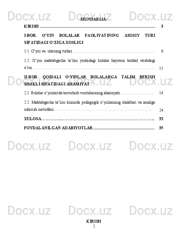 MUNDARIJA:
KIRISH ................................................................................................................ 3
I-BOB.   O‘YIN   BOLALAR   FAOLIYATINING   ASOSIY   TURI
SIFATIDAGI O‘ZIGA XOSLIGI
1.1.   O‘yin va  ularning turlari …… ……...……. …… ……………... …………… 6
1.2.   O‘yin   maktabgacha   ta’lim   yoshidagi   bolalar   hayotini   tashkil   etishdagi
o‘rni……………………………………………………………………………...
11
II-BOB.   QOIDALI   O‘YINLAR   BOLALARGA   TALIM   BERISH
SHAKLI SIFATIDAGI AHAMIYAT
2.1.   Bolalar o‘yinlarida tasvirlash vositalarining ahamiyati................................. 14
2.2.   Maktabgacha   ta’lim   tizimida   pedagogik   o‘yinlarning   shakllari   va   amalga
oshirish metodlari………………………………………………………………
24
XULOSA…………...…………………………………………………………... 33
FOYDALANILGAN ADABIYOTLAR............................................................ 35
KIRISH
2 