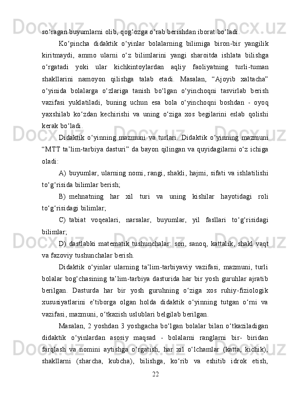 so‘ragan buyumlarni olib, qog‘ozga o‘rab berishdan iborat bo‘ladi.
Ko‘pincha   didaktik   o‘yinlar   bolalarning   bilimiga   biron-bir   yangilik
kiritmaydi,   ammo   ularni   o‘z   bilimlarini   yangi   sharoitda   ishlata   bilishga
o‘rgatadi   yoki   ular   kichkintoylardan   aqliy   faoliyatning   turli-tuman
shakllarini   namoyon   qilishga   talab   etadi.   Masalan,   “Ajoyib   xaltacha”
o‘yinida   bolalarga   o‘zlariga   tanish   bo‘lgan   o‘yinchoqni   tasvirlab   berish
vazifasi   yuklatiladi,   buning   uchun   esa   bola   o‘yinchoqni   boshdan   -   oyoq
yaxshilab   ko‘zdan   kechirishi   va   uning   o‘ziga   xos   begilarini   eslab   qolishi
kerak bo‘ladi.
Didaktik   o‘yinning   mazmuni   va   turlari.   Didaktik   o‘yinning   mazmuni
“MTT   ta’lim-tarbiya   dasturi”   da   bayon   qilingan   va   quyidagilarni   o‘z   ichiga
oladi:
A) buyumlar,   ularning   nomi,   rangi,   shakli,   hajmi,   sifati   va   ishlatilishi
to‘g‘risida bilimlar berish;
B) mehnatning   har   xil   turi   va   uning   kishilar   hayotidagi   roli
to‘g‘risidagi bilimlar;
C) tabiat   voqealari,   narsalar,   buyumlar,   yil   fasllari   to‘g‘risidagi
bilimlar;
D) dastlabki   matematik   tushunchalar:   son,   sanoq,   kattalik,   shakl   vaqt
va fazoviy tushunchalar berish.
Didaktik   o‘yinlar   ularning   ta’lim-tarbiyaviy   vazifasi,   mazmuni,   turli
bolalar   bog‘chasining   ta’lim-tarbiya   dasturida   har   bir   yosh   guruhlar   ajratib
berilgan.   Dasturda   har   bir   yosh   guruhning   o‘ziga   xos   ruhiy-fiziologik
xususiyatlarini   e’tiborga   olgan   holda   didaktik   o‘yinning   tutgan   o‘rni   va
vazifasi, mazmuni, o‘tkazish uslublari belgilab berilgan. 
Masalan,   2   yoshdan   3   yoshgacha   bo‘lgan   bolalar   bilan   o‘tkaziladigan
didaktik   o‘yinlardan   asosiy   maqsad   -   bolalarni   ranglarni   bir-   biridan
farqlash   va   nomini   aytishga   o‘rgatish,   har   xil   o‘lchamlar   (katta,   kichik),
shakllarni   (sharcha,   kubcha),   bilishga,   ko‘rib   va   eshitib   idrok   etish,
22 