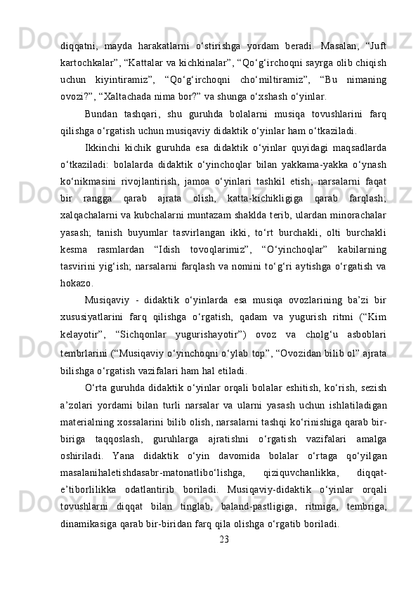 diqqatni,   mayda   harakatlarni   o‘stirishga   yordam   beradi.   Masalan,   “Juft
kartochkalar”, “Kattalar va kichkinalar”, “Qo‘g‘irchoqni sayrga olib chiqish
uchun   kiyintiramiz”,   “Qo‘g‘irchoqni   cho‘miltiramiz”,   “Bu   nimaning
ovozi?”, “Xaltachada nima bor?” va shunga o‘xshash o‘yinlar.
Bundan   tashqari,   shu   guruhda   bolalarni   musiqa   tovushlarini   farq
qilishga o‘rgatish uchun musiqaviy didaktik o‘yinlar ham o‘tkaziladi.
Ikkinchi   kichik   guruhda   esa   didaktik   o‘yinlar   quyidagi   maqsadlarda
o‘tkaziladi:   bolalarda   didaktik   o‘yinchoqlar   bilan   yakkama-yakka   o‘ynash
ko‘nikmasini   rivojlantirish,   jamoa   o‘yinlari   tashkil   etish;   narsalarni   faqat
bir   rangga   qarab   ajrata   olish,   katta-kichikligiga   qarab   farqlash;
xalqachalarni  va  kubchalarni   muntazam  shaklda   terib,  ulardan  minorachalar
yasash;   tanish   buyumlar   tasvirlangan   ikki,   to‘rt   burchakli,   olti   burchakli
kesma   rasmlardan   “Idish   tovoqlarimiz”,   “O‘yinchoqlar”   kabilarning
tasvirini   yig‘ish;   narsalarni   farqlash   va   nomini   to‘g‘ri   aytishga   o‘rgatish   va
hokazo.
Musiqaviy   -   didaktik   o‘yinlarda   esa   musiqa   ovozlarining   ba’zi   bir
xususiyatlarini   farq   qilishga   o‘rgatish,   qadam   va   yugurish   ritmi   (“Kim
kelayotir”,   “Sichqonlar   yugurishayotir”)   ovoz   va   cholg‘u   asboblari
tembrlarini (“Musiqaviy o‘yinchoqni o‘ylab   top”, “Ovozidan bilib ol” ajrata
bilishga o‘rgatish vazifalari ham hal etiladi.
O‘rta   guruhda   didaktik   o‘yinlar   orqali   bolalar   eshitish,   ko‘rish,   sezish
a’zolari   yordami   bilan   turli   narsalar   va   ularni   yasash   uchun   ishlatiladigan
materialning xossalarini  bilib olish, narsalarni  tashqi  ko‘rinishiga qarab bir-
biriga   taqqoslash,   guruhlarga   ajratishni   o‘rgatish   vazifalari   amalga
oshiriladi.   Yana   didaktik   o‘yin   davomida   bolalar   o‘rtaga   qo‘yilgan
masalanihaletishdasabr-matonatlibo‘lishga,   qiziquvchanlikka,   diqqat-
e’tiborlilikka   odatlantirib   boriladi.   Musiqaviy-didaktik   o‘yinlar   orqali
tovushlarni   diqqat   bilan   tinglab,   baland-pastligiga,   ritmiga,   tembriga,
dinamikasiga qarab bir-biridan farq qila olishga o‘rgatib boriladi.
23 