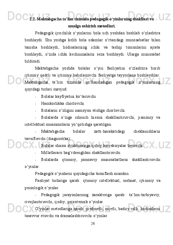 2.2. Maktabgacha ta’lim tizimida pedagogik o‘yinlarning shakllari va
amalga oshirish metodlari.
Pedagogik   ijrochilik   o‘yinlarini   bola   uch   yoshdan   boshlab   o‘zlashtira
boshlaydi.   Shu   yoshga   kelib   bola   odamlar   o‘rtasidagi   munosabatlar   bilan
tanisha   boshlaydi,   hodisalarning   ichki   va   tashqi   tomonlarini   ajrata
boshlaydi,   o‘zida   ichki   kechinmalarni   seza   boshlaydi.   Ularga   munosabat
bildiradi.
Maktabgacha   yoshda   bolalar   o‘yin   faoliyatini   o‘zlashtira   borib
ijtimoiy   qadrli   va   ijtimoiy   baholanuvchi   faoliyatga   tayyorlana   boshlaydilar.
Maktabgacha   ta’lim   tizimida   qo‘llaniladigan   pedagogik   o‘yinlarning
quyidagi turlari mavjud:
- Bolalar kayfiyatini ko‘taruvchi.
- Hamkorlikka chorlovchi.
- Bolalarni o‘zligini namoyon etishga chorlovchi.
- Bolalarda   o‘ziga   ishonch   hissini   shakllantiruvchi,   jismoniy   va
intellektual muammolarni yo‘qotishga qaratilgan.
- Maktabgacha   bolalar   xatti-harakatidagi   cheklanishlarni
tavsiflovchi (diagnostika).
- Bolalar shaxsi strukturasiga ijobiy korreksiyalar beruvchi.
- Millatlararo bag‘rikenglikni shakllantiruvchi.
- Bolalarda   ijtimoiy,   jamoaviy   munosabatlarni   shakllanti ruvchi
o‘yinlar.
Pedagogik o‘yinlarni quyidagicha tasniflash mumkin.
Faoliyat   turlariga   qarab:   ijtimoiy   intellektual,   mehnat,   ijti moiy   va
psixologik o‘yinlar.
- Pedagogik   jarayonlarning   xarakteriga   qarab:   ta’lim-tarbiyaviy,
rivojlantiruvchi, ijodiy, psixotexnik o‘yinlar.
O‘yinlar  metodlariga qarab: predmetli, sujetli, badiiy rolli, hodisalarni
tasavvur etuvchi va dramalashtiruvchi o‘yinlar.
24 