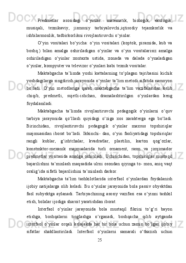 Predmetlar   asosidagi   o‘yinlar:   matematik,   biologik,   ekologik,
musiqali,   texnikaviy,   jismoniy   tarbiyalovchi,iqtisodiy   tejamkorlik   va
ishbilarmonlik, tadbirkorlikni rivojlantiruvchi o‘yinlar.
O‘yin   vositalari   bo‘yicha:   o‘yin   vositalari   (koptok,   piramida,   kub   va
boshq.)   bilan   amalga   oshiriladigan   o‘yinlar   va   o‘yin   vositalarisiz   amalga
oshiriladigan   o‘yinlar   xontaxta   ustida,   xonada   va   dalada   o‘ynaladigan
o‘yinlar, kompyuter va televizor o‘yinlari kabi texnik vositalar.
Maktabgacha   ta’limda   yoshi   kattalarning   to‘plagan   tajribasini   kichik
yoshdagilarga singdirish jarayonida o‘yinlar  ta’lim  metodi  sifatida namoyon
bo‘ladi.   O‘yin   metodlariga   qarab   mak tabgacha   ta’lim   vazifalaridan   kelib
chiqib,   predmetli,   sujetli-ishchan,   dramalashtirilgan   o‘yinlardan   keng
foydalaniladi.
Maktabgacha   ta’limda   rivojlantiruvchi   pedagogik   o‘yinlarni   o‘quv
tarbiya   jarayonida   qo‘llash   quyidagi   o‘ziga   xos   xarakterga   ega   bo‘ladi.
Birinchidan,   rivojlantiruvchi   pedagogik   o‘yinlar   maxsus   topshiriqlar
majmuasidan   iborat   bo‘ladi.   Ikkinchi-   dan,   o‘yin   faoliyatidagi   topshiriqlar
rangli   kublar,   g‘ishtchalar,   kvadratlar,   plastilin,   karton   qog‘ozlar,
konstmktor-mexanik   majmualarida   turli   ornament,   rasm   va   jimjimador
predmetlar   vositasida   amalga   oshiriladi.   Uchinchidan,   topshiriqlar   musta qil
bajarilishini   ta’minlash   maqsadida   ulrni   osondan   qiyinga   to-   mon,  aniq   vaqt
oralig‘ida sifatli bajarilishini ta’minlash darkor.
Maktabgacha   ta’lim   tashkilotlarida   interfaol   o‘yinlardan   foydalanish
ijobiy   natijalarga   olib   keladi.   Bu   o‘yinlar   jarayonida   bola   passiv   obyektdan
faol   subyektga   aylanadi.   Tarbiyachining   asosiy   vazifasi   esa   o‘yinni   tashkil
etish, bolalar ijodiga sharoit yaratishdan iborat.
Interfaol   o‘yinlar   jarayonida   bola   mustaqil   fikrini   to‘g‘ri   bayon
etishga,   boshqalarni   tinglashga   o‘rganadi,   boshqacha   qilib   aytganda
interfaol   o‘yinlar   orqali   kelajakda   har   bir   bola   uchun   zamin   bo‘lgan   ijobiy
sifatlar   shakllantiriladi.   Interfaol   o‘yinlarni   samarali   o‘tkazish   uchun
25 