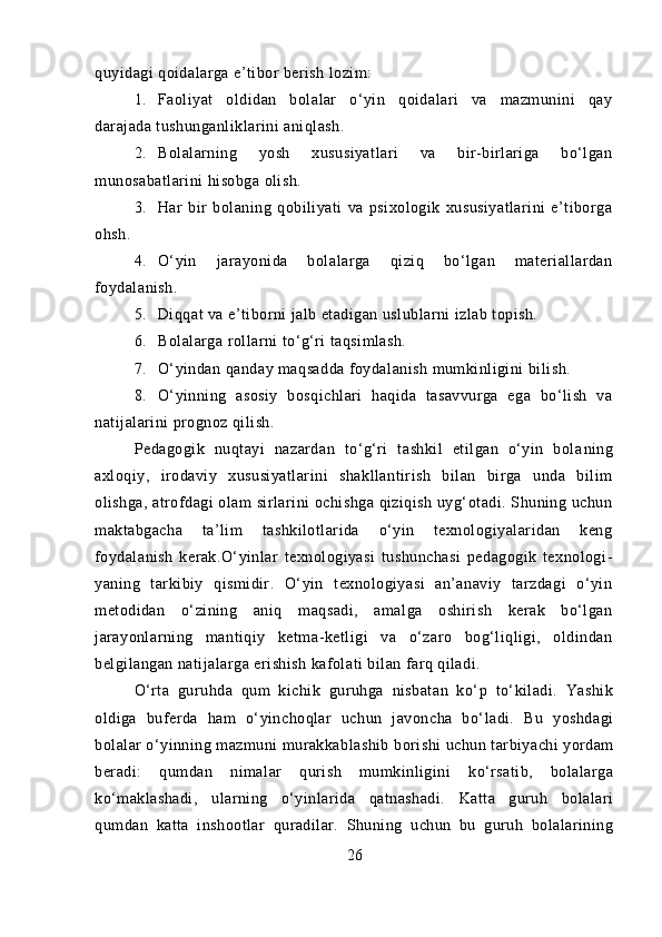 quyidagi qoidalarga e’tibor berish lozim:
1. Faoliyat   oldidan   bolalar   o‘yin   qoidalari   va   mazmunini   qay
darajada tushunganliklarini aniqlash.
2. Bolalarning   yosh   xususiyatlari   va   bir-birlariga   bo‘lgan
munosabatlarini hisobga olish.
3. Har   bir   bolaning   qobiliyati   va   psixologik   xususiyatlarini   e’tiborga
ohsh.
4. O‘yin   jarayonida   bolalarga   qiziq   bo‘lgan   materiallardan
foydalanish.
5. Diqqat va e’tiborni jalb etadigan uslublarni izlab topish.
6. Bolalarga rollarni to‘g‘ri taqsimlash.
7. O‘yindan qanday maqsadda foydalanish mumkinligini bi lish.
8. O‘yinning   asosiy   bosqichlari   haqida   tasavvurga   ega   bo‘lish   va
natijalarini prognoz qilish.
Pedagogik   nuqtayi   nazardan   to‘g‘ri   tashkil   etilgan   o‘yin   bola ning
axloqiy,   irodaviy   xususiyatlarini   shakllantirish   bilan   birga   unda   bilim
olishga, atrofdagi olam sirlarini ochishga qiziqish uyg‘otadi. Shuning uchun
maktabgacha   ta’lim   tashkilotlarida   o‘yin   texnologiyalaridan   keng
foydalanish   kerak.O‘yinlar   texnologiyasi   tushunchasi   pedagogik   texnologi -
yaning   tarkibiy   qismidir.   O‘yin   texnologiyasi   an’anaviy   tarzdagi   o‘yin
metodidan   o‘zining   aniq   maqsadi,   amalga   oshirish   kerak   bo‘lgan
jarayonlarning   mantiqiy   ketma-ketligi   va   o‘zaro   bog‘liqligi,   oldindan
belgilangan natijalarga erishish kafolati bilan farq qiladi.
O‘rta   guruhda   qum   kichik   guruhga   nisbatan   ko‘p   to‘kiladi.   Yashik
oldiga   buferda   ham   o‘yinchoqlar   uchun   javoncha   bo‘ladi.   Bu   yoshdagi
bolalar o‘yinning mazmuni murakkablashib   borishi uchun tarbiyachi yordam
beradi:   qumdan   nimalar   qurish   mumkinligini   ko‘rsatib,   bolalarga
ko‘maklashadi,   ularning   o‘yinlarida   qatnashadi.   Katta   guruh   bolalari
qumdan   katta   inshootlar   quradilar.   Shuning   uchun   bu   guruh   bolalarining
26 