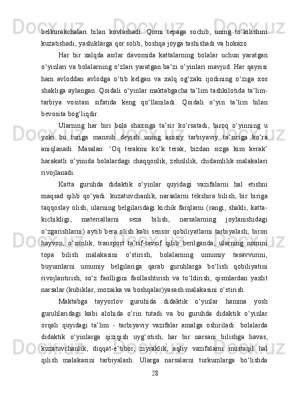 belkurakchalari   bilan   kovlashadi.   Qorni   tepaga   sochib,   uning   to‘kilishini
kuzatishadi, yashiklarga qor solib, boshqa joyga tashishadi va hokazo.
Har   bir   xalqda   asrlar   davomida   kattalarning   bolalar   uchun   yaratgan
o‘yinlari   va   bolalarning   o‘zlari   yaratgan   ba’zi   o‘yinlari   mavjud.   Har   qaysisi
ham   avloddan   avlodga   o‘tib   kelgan   va   xalq   og‘zaki   ijodining   o‘ziga   xos
shakliga   aylangan.   Qoidali   o‘yinlar   maktabgacha   ta’lim   tashkilotida   ta’lim-
tarbiya   vositasi   sifatida   keng   qo‘llaniladi.   Qoidali   o‘yin   ta’lim   bilan
bevosita bog‘liqdir.
Ularning   har   biri   bola   shaxsiga   ta’sir   ko‘rsatadi,   biroq   o‘yinning   u
yoki   bu   turiga   mansub   deyish   uning   asosiy   tarbiyaviy   ta’siriga   ko‘ra
aniqlanadi.   Masalan:   ‘Oq   terakmi   ko‘k   terak,   bizdan   sizga   kim   kerak’
harakatli   o‘yinida   bolalardagi   chaqqonlik,   zehnlilik,   chidamlilik   malakalari
rivojlanadi.
Katta   guruhda   didaktik   o‘yinlar   quyidagi   vazifalarni   hal   etishni
maqsad   qilib   qo‘yadi:   kuzatuvchanlik,   narsalarni   tekshira   bilish,   bir   biriga
taqqoslay   olish,   ularning   belgilaridagi   kichik   farqlarni   (rangi,   shakli,   katta-
kichikligi,   materiallarni   seza   bilish,   narsalarning   joylanishidagi
o‘zgarishlarni)   aytib   bera   olish   kabi   sensor   qobiliyatlarni   tarbiyalash;   biron
hayvon,   o‘simlik,   transport   ta’rif-tavsif   qilib   berilganda,   ularning   nomini
topa   bilish   malakasini   o‘stirish,   bolalarning   umumiy   tasavvurini,
buyumlarni   umumiy   belgilariga   qarab   guruhlarga   bo‘lish   qobiliyatini
rivojlantirish,   so‘z   faolligini   faollashtirish   va   to‘ldirish;   qismlardan   yaxlit
narsalar (kubiklar, mozaika va boshqalar)yasash malakasini o‘stirish.
Maktabga   tayyorlov   guruhida   didaktik   o‘yinlar   hamma   yosh
guruhlaridagi   kabi   alohida   o‘rin   tutadi   va   bu   guruhda   didaktik   o‘yinlar
orqali   quyidagi   ta’lim   -   tarbiyaviy   vazifalar   amalga   oshiriladi:   bolalarda
didaktik   o‘yinlarga   qiziqish   uyg‘otish,   har   bir   narsani   bilishga   havas,
kuzatuvchanlik,   diqqat-e’tibor,   ziyraklik,   aqliy   vazifalarni   mustaqil   hal
qilish   malakasini   tarbiyalash.   Ularga   narsalarni   turkumlarga   bo‘lishda
28 