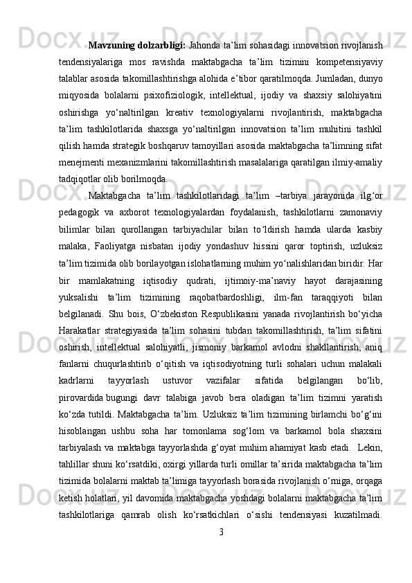 Mavzuning dolzarbligi:   Jahonda ta ’ lim sohasidagi innovatsion rivojlanish
tendensiyalariga   mos   ravishda   maktabgacha   ta ’ lim   tizimini   kompetensiyaviy
talablar asosida takomillashtirishga alohida e ’ tibor qaratilmoqda. Jumladan, dunyo
miqyosida   bolalarni   psixofiziologik,   intellektual,   ijodiy   va   shaxsiy   salohiyatini
oshirishga   yo‘naltirilgan   kreativ   texnologiyalarni   rivojlantirish,   maktabgacha
ta’lim   tashkilotlarida   shaxsga   yo‘naltirilgan   innovatsion   ta’lim   muhitini   tashkil
qilish hamda strategik boshqaruv tamoyillari asosida maktabgacha ta’limning sifat
menejmenti mexanizmlarini takomillashtirish masalalariga qaratilgan ilmiy-amaliy
tadqiqotlar olib borilmoqda. 
Maktabgacha   ta’lim   tashkilotlaridagi   ta’lim   –tarbiya   jarayonida   ilg orʻ
pedagogik   va   axborot   texnologiyalardan   foydalanish,   tashkilotlarni   zamonaviy
bilimlar   bilan   qurollangan   tarbiyachilar   bilan   to ldirish   hamda   ularda   kasbiy	
ʻ
malaka,   Faoliyatga   nisbatan   ijodiy   yondashuv   hissini   qaror   toptirish,   uzluksiz
ta’lim tizimida olib borilayotgan islohatlarning muhim yo nalishlaridan biridir.	
ʻ   Har
bir   mamlakatning   iqtisodiy   qudrati,   ijtimoiy-ma’naviy   hayot   darajasining
yuksalishi   ta’lim   tizimining   raqobatbardoshligi,   ilm-fan   taraqqiyoti   bilan
belgilanadi.   Shu   bois,   O‘zbekiston   Respublikasini   yanada   rivojlantirish   bo‘yicha
Harakatlar   strategiyasida   ta’lim   sohasini   tubdan   takomillashtirish,   ta’lim   sifatini
oshirish,   intellektual   salohiyatli,   jismoniy   barkamol   avlodni   shakllantirish,   aniq
fanlarni   chuqurlashtirib   o‘qitish   va   iqtisodiyotning   turli   sohalari   uchun   malakali
kadrlarni   tayyorlash   ustuvor   vazifalar   sifatida   belgilangan   bo‘lib,
pirovardida   bugungi   davr   talabiga   javob   bera   oladigan   ta’lim   tizimni   yaratish
ko‘zda   tutildi.   Maktabgacha   ta’lim.   Uzluksiz   ta’lim   tizimining   birlamchi   bo‘g‘ini
hisoblangan   ushbu   soha   har   tomonlama   sog‘lom   va   barkamol   bola   shaxsini
tarbiyalash  va maktabga  tayyorlashda  g‘oyat  muhim  ahamiyat  kasb etadi.     Lekin,
tahlillar shuni ko‘rsatdiki, oxirgi yillarda turli omillar ta’sirida maktabgacha ta’lim
tizimida bolalarni maktab ta’limiga tayyorlash borasida rivojlanish o‘rniga, orqaga
ketish holatlari, yil davomida maktabgacha yoshdagi bolalarni maktabgacha ta’lim
tashkilotlariga   qamrab   olish   ko‘rsatkichlari   o‘sishi   tendensiyasi   kuzatilmadi.
3 